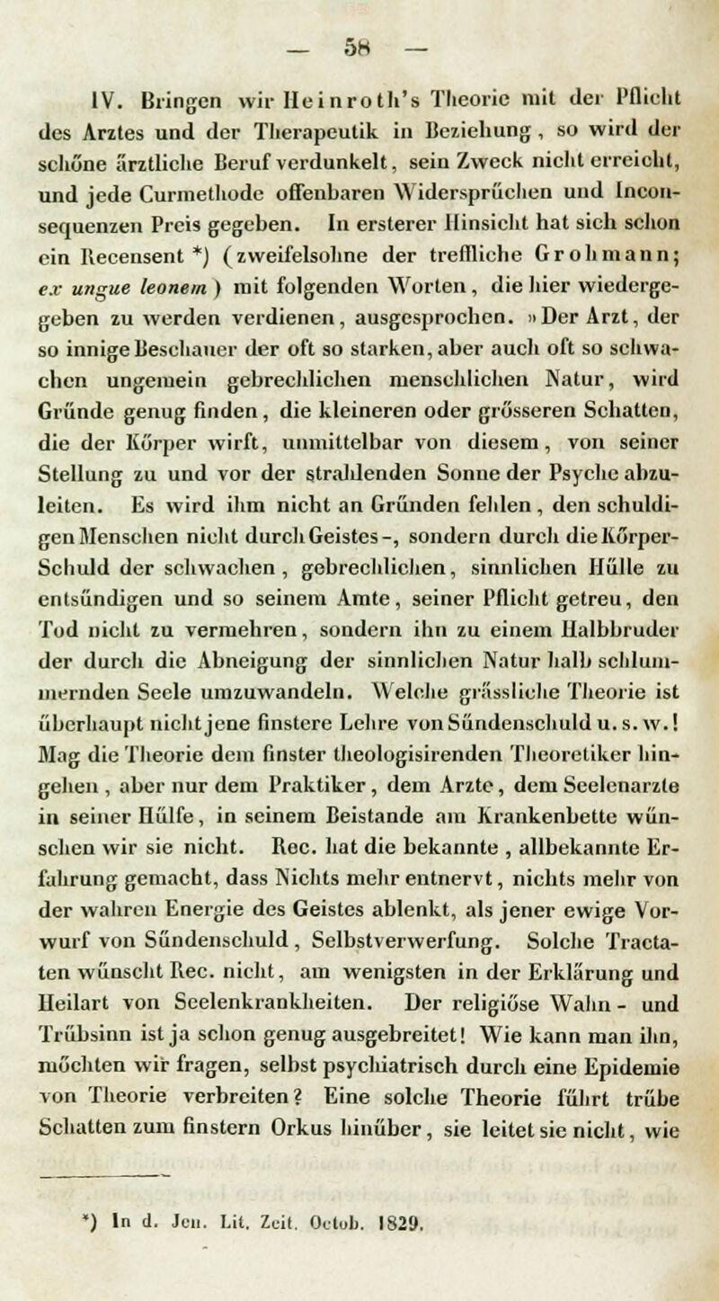 - 5H - IV. Bringen wir Heinroth's Theorie mit der Pflicht des Arztes und der Therapcutik in Beziehung, so wird der schöne ärztliche Beruf verdunkelt, sein Zweck nicht erreicht, und jede Curmethode offenbaren Widersprüchen und Incon- sequenzen Preis gegeben. In ersterer Hinsicht hat sich schon ein Becensent *) (zweifelsohne der treffliche G roh mann; ex ungue leonem ) mit folgenden Worten , die hier wiederge- geben zu werden verdienen, ausgesprochen. »Der Arzt, der so innige Beschauer der oft so starken, aber auch oft so schwa- chen ungemein gebrechlichen menschlichen Natur, wird Gründe genug finden, die kleineren oder grösseren Schatten, die der Körper wirft, unmittelbar von diesem, von seiner Stellung zu und vor der strahlenden Sonne der Psyche abzu- leiten. Es wird ihm nicht an Gründen felden , den schuldi- gen Mensehen nicht durch Geistes-, sondern durch die Körper- Schuld der schwachen, gebrechlichen, sinnlichen Hülle zu entsündigen und so seinem Amte, seiner Pflicht getreu, den Tod nicht zu vermehren, sondern ihn zu einem Halbbruder der durch die Abneigung der sinnlichen Natur halb schlum- mernden Seele umzuwandeln. Welche grässliehe Theorie ist überhaupt nicht jene finstere Lehre von Sündenschuld u. s.w.! Mag die Theorie dem finster theologisirenden Theoretiker hin- gehen , aber nur dem Praktiker, dem Arzte, dem Seelenarzte in seiner Hülfe, in seinem Beistande am Krankenbette wün- schen wir sie nicht. Bec. hat die bekannte , allbekannte Er- fuhrung gemacht, dass Nichts mehr entnervt, nichts mehr von der wahren Energie des Geistes ablenkt, als jener ewige Vor- wurf von Sündenschuld , Selbstverwerfung. Solche Tracta- ten wünscht Bec. nicht, am wenigsten in der Erklärung und Heilart von Seelenkrankheiten. Der religiöse Wahn - und Trübsinn ist ja schon genug ausgebreitet! Wie kann man ihn, möchten wir fragen, selbst psychiatrisch durch eine Epidemie von Theorie verbreiten? Eine solche Theorie führt trübe Schatten zum finstern Orkus hinüber, sie leitet sie nicht, wie *) In d. Jen. Lit. Zeit. Otlob. 1829.