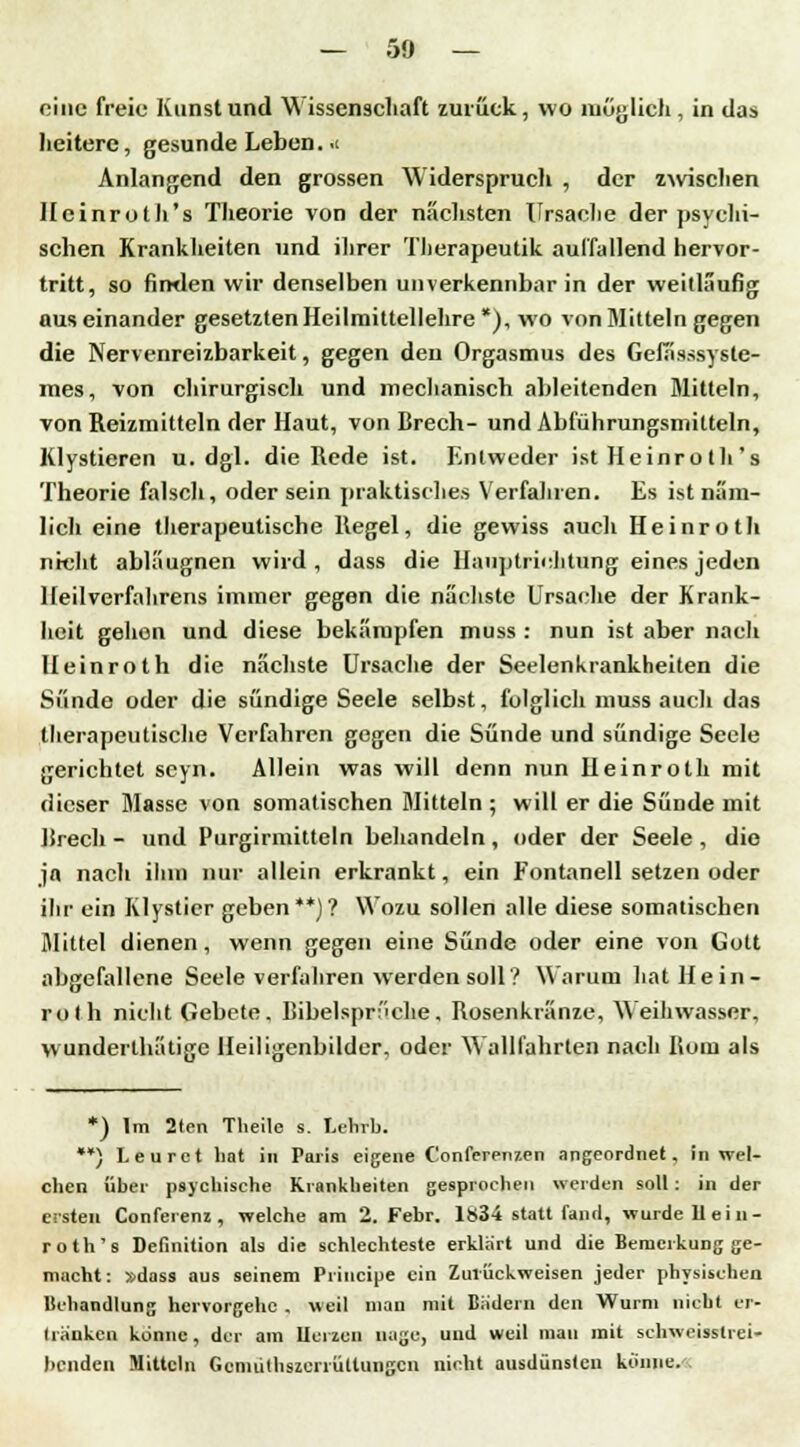 eine freie Kunst und Wissenschaft zurück, wo möglich, in das heitere, gesunde Leben. .1 Anlangend den grossen Widerspruch , der zwischen Ilcinroth's Theorie von der nächsten Ursache der psychi- schen Krankheiten und ihrer Therapeutik auffallend hervor- tritt, so finden wir denselben unverkennbar in der weitläufig auseinander gesetzten Heilmittellehre *), wo von Mitteln gegen die Nervenreizbarkeit, gegen den Orgasmus des Gefässsyste- mes, von chirurgisch und mechanisch ableitenden Mitteln, von Reizmitteln der Haut, von Brech- und Abführungsmitteln, Klystieren u.dgl. die Rede ist. Entweder ist Heinrolh's Theorie falsch, oder sein praktisches Verfahren. Es ist näm- lich eine therapeutische Regel, die gewiss auch Heinroth nicht abläugnen wird, dass die Haiiptrichtung eines jeden Heilverfahrens immer gegen die nächste Ursache der Krank- heit gehon und diese bekämpfen muss : nun ist aber nach Heinroth die nächste Ursache der Seelenkrankheiten die Si'inde oder die sündige Seele selbst, folglich muss auch das tlierapeu tische Verfahren gegen die Sünde und sündige Seele gerichtet seyn. Allein was will denn nun Heinroth mit dieser Masse von somatischen Mitteln ; will er die Sünde mit Brech - und Purgirmitteln behandeln , oder der Seele , die ja nach ihm nur allein erkrankt, ein Fontanell setzen oder ihr ein Klystier geben**)? Wozu sollen alle diese somalischen Mittel dienen, wenn gegen eine Sünde oder eine von Gott abgefallene Seele verfahren werden soll? Warum hat Hein- roth nicht Gebete. Bibelsprüche, Rosenkränze, Weihwasser, wunderthätige Heiligenbilder, oder Wallfahrten nach Born als *) Im 2ten Theile s. Lehrb. **} Leuret bat in Paris eigene Confcrenzen angeordnet, in wel- cben über psychische Krankheiten gesprochen werden soll: in der ersten Conferenz , welche am 2. Febr. 1834 statt fand, wurde 11 ei 11- roth's Definition als die schlechteste erklart und die Bemerkung ge- macht: »dass aus seinem Principe ein Zurückweisen jeder physischen Behandlung hervorgehe . weil mau mit Bädern den Wurm nicht er- liänken könne, der am llcrzcn nage, und weil mau mit schweisslrei- benden Mitteln Gcniüthszeriültuiigcn nicht ausdünsten könne.