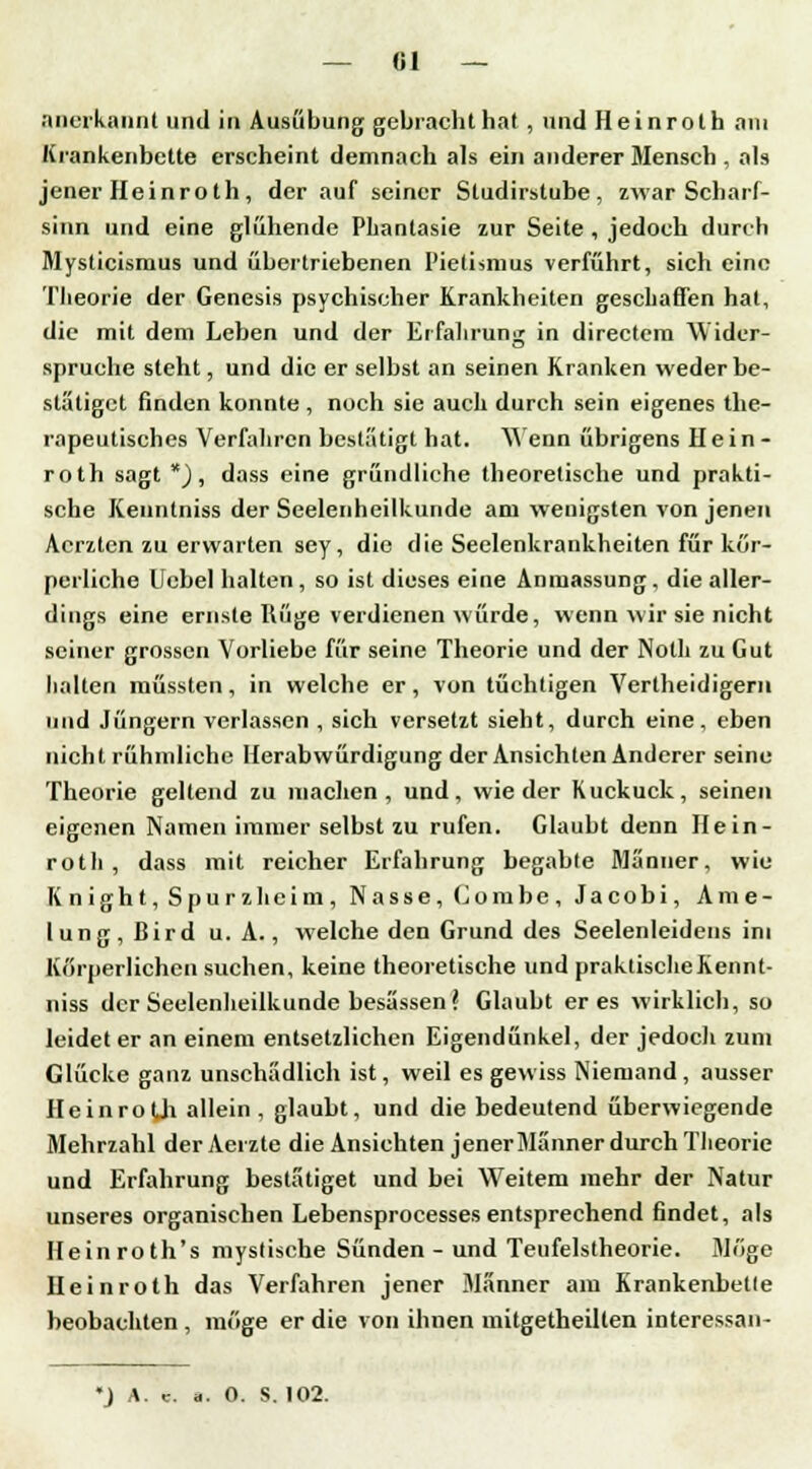 anerkannt und in Ausübung gebracht hat , und Heinroth am Krankenbette erscheint demnach als ein anderer Mensch , als jener Heinroth, der auf seiner Studirstube, zwar Scharf- sinn und eine glühende Phantasie zur Seite , jedoch durch Mysticismus und übertriebenen Pietismus verführt, sich eine Theorie der Genesis psychischer Krankheiten geschaffen hat, die mit dem Leben und der Erfahrung in directem Wider- spruehe steht, und die er selbst an seinen Kranken weder be- stätiget finden konnte, noch sie auch durch sein eigenes the- rapeutisches Verfahren bestätigt hat. Wenn übrigens Hein- roth sagt * j , dass eine gründliche theoretische und prakti- sche Kenntniss der Seelenheilkunde am wenigsten von jenen Acrzten zu erwarten sey, die die Seelenkrankheiten für kör- perliche Uebel halten, so ist dieses eine Anmassung, die aller- dings eine ernste Rüge verdienen würde, wenn wir sie nicht seiner grossen Vorliebe für seine Theorie und der Noth zu Gut halten müssten, in welche er, von tüchtigen Vertheidigem und Jüngern verlassen , sich versetzt sieht, durch eine, eben nicht rühmliche Herabwürdigung der Ansichten Anderer seine Theorie geltend zu machen, und, wieder Kuckuck, seinen eigenen Namen immer selbst zu rufen. Glaubt denn Hein- roth, dass mit reicher Erfahrung begable Männer, wie K night, Spur z heim, Nasse, (Jombe, Jacobi, Ame- lung, ßird u. A., welche den Grund des Seelenleidens im Körperlichen suchen, keine theoretische und praktischeKennt- niss der Seelenheilkunde besässen? Glaubt eres wirklich, so leidet er an einem entsetzlichen Eigendünkel, der jedoch zum Glücke ganz unschädlich ist, weil es gewiss Niemand , ausser HeinroÜi allein, glaubt, und die bedeutend überwiegende Mehrzahl der Aerzte die Ansichten jener Männer durch Theorie und Erfahrung bestätiget und bei Weitem mehr der Natur unseres organischen Lebensprocesses entsprechend findet, als Heinroth's mystische Sünden - und Teufelstheorie. Möge Hein roth das Verfahren jener Männer am Krankenbette beobachten , möge er die von ihnen mitgetheilten interessan- *j A. c. ä. 0. s. 102.