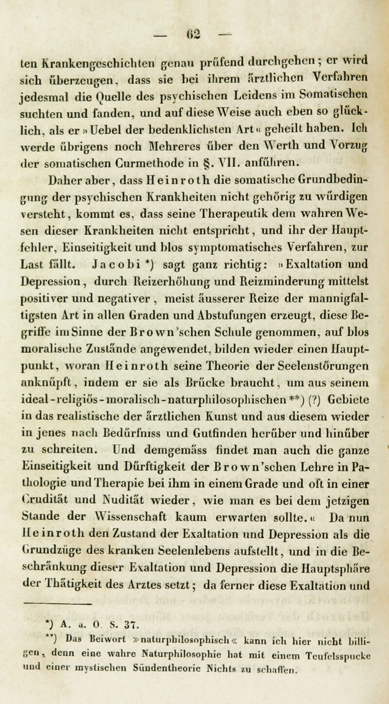 ten Krankengeschichten genau prüfend durchgehen ; er wird sich überzeugen, dass sie bei ihrem arztliehen Verfahren jedesmal die Quelle des psychischen Leidens im Somatischen suchten und fanden, und auf diese Weise auch eben so glück- lich, als er »Uebel der bedenklichsten Art» geheilt haben. Ich werde übrigens noch Mehreres über den Werth und Vorzug der somatischen Gurmethode in §. VII. anführen! Daher aber, dass Heinroth die somatische Grundbedin- gung der psychischen Krankheiten nicht gehörig zu würdigen versteht, kommt es, dass seine Therapeulik dem wahren We- sen dieser Krankheiten nicht entspricht, und ihr der Haupt- fehler, Einseitigkeit und blos symptomatisches Verfahren, zur Last fällt. Jacobi *) sagt ganz richtig: Exaltation und Depression, durch Reizerhöhung und Reizminderung mittelst positiver und negativer , meist äusserer Reize der mannigfal- tigsten Art in allen Graden und Abstufungen erzeugt, diese Be- griffe imSinne der Bro wn'schen Schule genommen, auf blos moralische Zustände angewendet, bilden wieder einen Haupt- punkt, woran Heinroth seine Theorie der Seelenstörungen anknüpft, indem er sie als Brücke braucht, um aus seinem ideal-religiös-moralisch-naturphilosophischen**) (?) Gebiete in das realistische der ärztlichen Kunst und aus diesem wieder in jenes nach Bedürfniss und Gutfinden herüber und hinüber zu schreiten. Und demgemäss findet man auch die ganze Einseitigkeit und Dürftigkeit der Bro wn'schen Lehre in Pa- thologie und Therapie bei ihm in einem Grade und oft in einer Oruditat und Nudität wieder, wie man es bei dem jetzigen Stande der Wissenschaft kaum erwarten sollte.« Da nun Heinroth den Zustand der Exaltation und Depression als die Grundzüge des kranken Seelenlebens aufstellt, und in die Be- schränkung dieser Exaltation und Depression die Hauptsphäre der Thätigkeit des Arztes setzt; da ferner diese Exaltation und *) A. *. 0 S. 37. **) Das Beiwort »naturphilosnphiscli« kann ich hier nicht billi- gen, denn eine wahre Naturphilosophie hat mit einem Teufclsspucke und einer mystischen Sündentheorie Nichts zu schaffen.