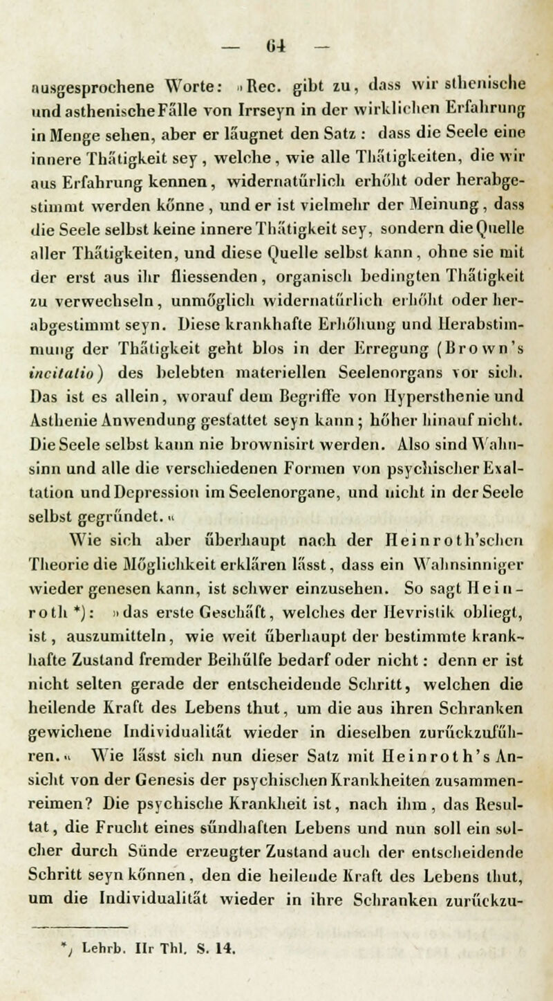 ausgesprochene Worte: .Rec. gibt zu, dass wir athenische und asthenische Fälle von Irrseyn in der wirklichen Erfahrung in Menge sehen, aber er läugnet den Satz : dass die Seele eine innere Thatigkeit sey , welche, wie alle Thätigkeiten, die wir aus Erfahrung kennen, widernatürlich erhöht oder herabgc- stimmt werden könne , und er ist vielmehr der Meinung , dass die Seele selbst keine innere Thatigkeit sey, sondern die Quelle aller Thätigkeiten, und diese Quelle selbst kann, ohne sie mit der erst aus ihr fliessenden, organisch bedingten Thatigkeit zu verwechseln, unmöglich widernatürlich erhöht oder her- abgestimmt seyn. Diese krankhafte Erhöhung und Urabstim- mung der Thatigkeit geht blos in der Erregung (Brown's invitatio) des belebten materiellen Seelenorgans vor sich. Das ist es allein, worauf dem Begriffe von Hypersthenie und Asthenie Anwendung gestattet seyn kann; höher hinauf nicht. Die Seele selbst kann nie brownisirt werden. Also sind Wahn- sinn und alle die verschiedenen Formen von psychischer Exal- tation und Depression im Seelenorgane, und nicht in der Seele selbst gegründet.« Wie sich aber überhaupt nach der H e i n r o t h'schcn Theorie die Möglichkeit erklären lässt, dass ein Wahnsinniger wieder genesen kann, ist schwer einzusehen. So sagt Hein- roth *): »das erste Geschäft, welches der Hevrislik obliegt, ist, auszumitteln, wie weit überhaupt der bestimmte krank- hafte Zustand fremder Beihülfe bedarf oder nicht: denn er ist nicht selten gerade der entscheidende Schritt, welchen die heilende Kraft des Lebens thut, um die aus ihren Schranken gewichene Individualität wieder in dieselben zurückzufüh- ren. Wie lässt sich nun dieser Satz mit Ileinrot h's An- sicht von der Genesis der psychischen Krankheiten zusammen- reimen? Die psychische Krankheit ist, nach ihm, das Resul- tat , die Frucht eines sündhaften Lebens und nun soll ein sol- cher durch Sünde erzeugter Zustand auch der entscheidende Schritt seyn können, den die heilende Kraft des Lebens thut, um die Individualität wieder in ihre Schranken zurückzu- Lehrb. Ilr TM. S. 14.
