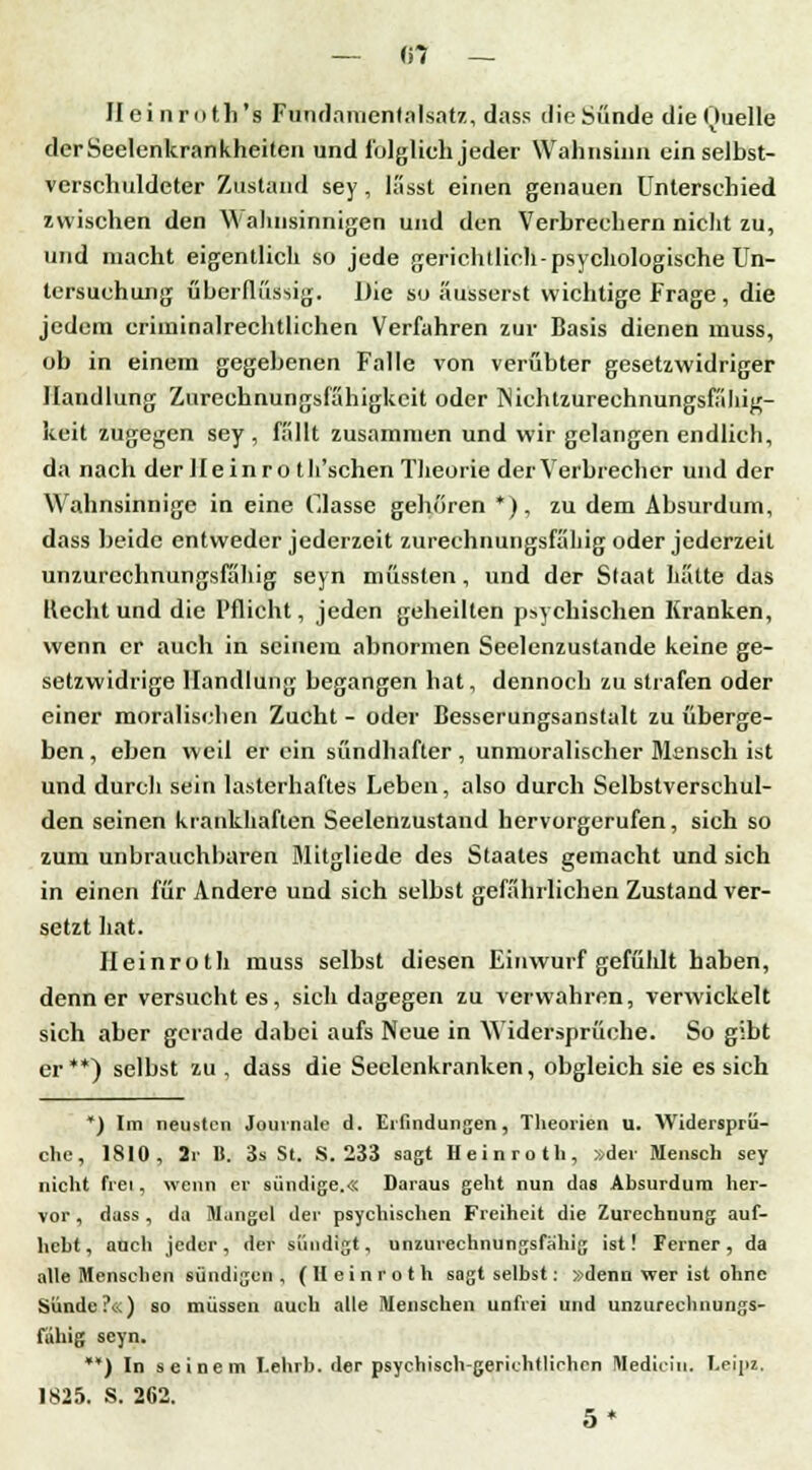— «7 — Ileinroth's Fundanientalsatz, dass die Sünde dieOuelle derSeelenkrankheiten und folglich jeder Wahnsinn ein selbst- verschuldeter Zustand sey, lässt einen genauen Unterschied zwischen den Wahnsinnigen und den Verbrechern nicht zu, und macht eigentlich so jede gerichtlich-psychologische Un- tersuchung überflüssig. Die so äusserst wichtige Frage, die jedem criminalrechtlichen Verfuhren zur Basis dienen muss, ob in einem gegebenen Falle von verübter gesetzwidriger Handlung Zureehnungsfähigkcit oder INichtzureehnungsfähig- keit zugegen sey , fällt zusammen und wir gelangen endlich, da nach der II e i n r o t h'schen Theorie der Verbrecher und der Wahnsinnige in eine Gasse gehören *), zu dem Absurdum, dass beide entweder jederzeit zurechnungsfähig oder jederzeit unzurechnungsfähig seyn müssten, und der Staat hätte das Hecht und die Pflicht, jeden geheilten psychischen Kranken, wenn er auch in seinem abnormen Seelenzustande keine ge- setzwidrige Handlung begangen hat, dennoch zu strafen oder einer moralischen Zucht - oder Besserungsanstalt zu überge- ben, eben weil er ein sündhafter, unmoralischer Mensch ist und durch sein lasterhaftes Leben, also durch Selbstverschul- den seinen krankhaften Seelenzustand hervorgerufen, sich so zum unbrauchbaren Mitgliede des Staates gemacht und sich in einen für Andere und sich selbst gefährlichen Zustand ver- setzt hat. Heinroth muss selbst diesen Einwurf gefühlt haben, denn er versucht es, sich dagegen zu verwahren, verwickelt sich aber gerade dabei aufs Neue in Widersprüche. So gibt er**) selbst zu , dass die Seclenkranken, obgleich sie es sich *) Im neusten Journale d. Erfindungen, Theorien u. Widersprü- che, 1810, 2r B. 3s St. S. 233 sagt Heinroth, »der Mensch sey nicht frei, wenn er sündige.« Daraus geht nun das Absurdum her- vor , dass, da Mangel der psychischen Freiheit die Zurechnung auf- hebt, auch jeder, der sündigt, unzurechnungsfähig ist! Ferner, da alle Menschen sündigen , (Heinroth sagt selbst: »denn wer ist ohne Sünde?«) so müssen auch alle Menschen unfrei und unzurechnungs- fähig seyn. **) In seinem I.ehrb. der psychisch-gerichtlichen Itlediciu. Lejpz, 1825. S. 262. 5*