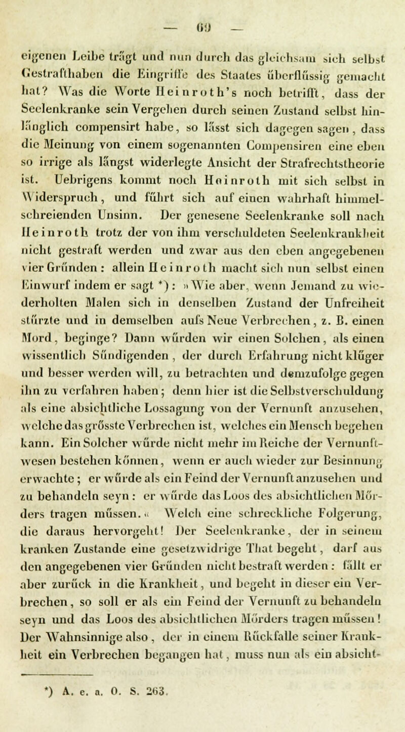 eigenen Leibe tragt und nun durch das gleichsam sieh selbst Gestrafthaben die Eingriffe des Staates überflussig gemacht hat? Was die Worte Heinroth's noch betrifft, dass der Seelenkranke sein Vergehen durch seinen Zustand selbst hin- länglich compensirt habe, so k'isst sich dagegen sagen , dass die Meinung von einem sogenannten Compensiren eine eben so irrige als längst widerlegte Ansicht der Strafrechtstheorie ist. Uebrigens kommt noch Hninroth mit sich selbst in \\ iderspruch, und führt sich auf einen wahrhaft himmel- schreienden Unsinn. Der genesene Seelenkranke soll nach Ileinroth trotz der von ihm verschuldeten Seelenkrankheit nicht gestraft werden und zwar aus den eben angegebenen \ ier Gründen : allein Ileinroth macht sicli nun selbst einen Einwurf indem er sagt *): »Wie aber, wenn Jemand zu wie- derholten Malen sich in denselben Zustand der Unfreiheit stürzte und in demselben aufs Neue Verbrechen, z. B. einen Mord, beginge? Uann würden wir einen Solchen, als einen wissentlich Sündigenden, der durch Erfahrung nicht klüger und besser werden will, zu betrachten und demzufolge gegen ihn zu verfahren haben; denn hier ist die Selbstverschuldung als eine absichtliche Lossagung von der Vernunft anzusehen, welche das grösste Verbrechen ist, welches ein Mensch begehen kann. Ein Solcher würde nicht mehr im Reiche der Vernunfl- wesen bestehen können, wenn er auch wieder zur Besinnung erwachte; er würde als ein Feind der Vernunft anzusehen und zu behandeln seyn : er würde das Loos des absichtlichen Mör- ders tragen müssen. « Welch eine schreckliche Folgerung, die daraus hervorgeht! Der Seelenkranke, der in seinem kranken Zustande eine gesetzwidrige Tliat begeht, darf aus den angegebenen vier Gründen nicht bestraft werden : fällt er aber zurück in die Krankheit, und begeht in dieser ein Ver- brechen, so soll er als ein Feind der Vernunft zu behandeln seyn und das Loos des absichtlichen Mörders tragen müssen ! Der Wahnsinnige also , der in einem Rückfalle seiner Krank- heit ein Verbrechen begangen hat, muss nun als ein absieht»