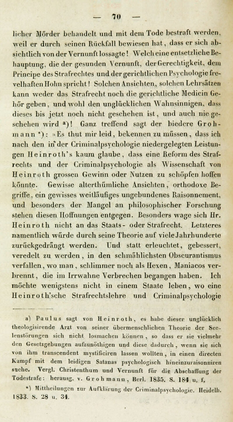 lieber Mörder behandelt und mit dem Tode bestraft werden, weil er durch seinen Rückfall bewiesen hat, dass er sich ab- sichtlich von der Vernunft lossagte! Welch eine entsetzliche Be- hauptung, die der gesunden Vernunft, der Gerechtigkeit, dem Principe des Strafrechtes und der gerichtlichen Psychologie fre- velhaften Holm spricht! Solchen Ansichten, solchen Lehrsätzen kann weder das Strafrecht noch die gerichtliche Medicin Ge- hör geben, und wohl den unglücklichen Wahnsinnigen, dass dieses bis jetzt noch nicht geschehen ist, und auch nie ge- schehen wird a)! Ganz treffend sagt der biedere Groh- m ann *) : »Es thut mir leid, bekennen zu müssen , dass ich nach den in der Criminalpsychologie niedergelegten Leistun- gen Heinroth's kaum glaube, dass eine Reform des Straf- rechts und der Criminalpsychologie als Wissenschaft von Heinroth grossen Gewinn oder Nutzen zu schöpfen hoffen könnte. Gewisse alterthümliche Ansichten, orthodoxe Be- griffe, ein gewisses weitläufiges ungebundenes Raisonnement, und besonders der Mangel an philosophischer Forschung stehen diesen Hoffnungen entgegen. Besonders wage sich Hr. Heinroth nicht an das Staats- oder Strafrecht. Letzteres namentlich würde durch seine Theorie auf viele Jahrhunderte zurückgedrängt werden. Und statt erleuchtet, gebessert, veredelt zu werden , in den schmählichsten Obscurantismus verfallen, wo man , schlimmer nocli als Hexen, Maniacos ver- brennt, die im Irrwahne Verbrechen begangen haben. Ich möchte wenigstens nicht in einem Staate leben, wo eine Ueinroth'sche Strafrechtslehre und Criminalpsychologie a^ Paulus sagt von Heinroth, es habe dieser unglücklich theologisirende Arzt von seiner übermenschlichen Theorie der See- lenstürungen sich nicht losmachen können , so dass er sie vielmehr den Gesetzgebungen aufmnfithigen und diese dadurch , wenn sie sich von ihm transcendent mystificiren lassen wollten, in einen directen Kampf mit dem leidigen Satanas psychologisch hineinzuraisonniren suche. Vergl. Christentum und Vernunft für die Abschaffung der Todestrafe: herausg. v. Grohmann, Berl. 1835. S. 184 u. f. *1 Mittheilungen tur Aufklarung der Criminalpsychologie. Heidelb. 1833. S. 28 u. 31.