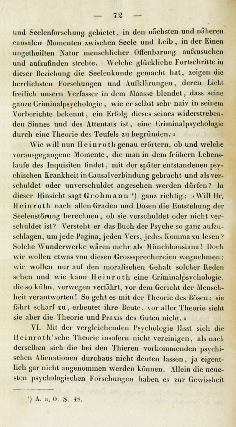 und Seelenforschung gebietet, in den nächsten und näheren oausalen Momenten zwischen Seele und Leib , in der Einen ungeteilten Natur menschlicher Offenbarung aufzusuchen und aufzufinden strebte. Welche gliiekliehe Fortschritte in dieser Beziehung die Seelenkunde gemacht hat, zeigen die herrlichsten Forsehungen und Aufklärungen, deren Lieht freilich unsern Verfasser in dem Maasse blendet, dass seine ganze Criminalpsychologie , wie er selbst sehr naiv in seinem Vorberichte bekennt, ein Erfolg dieses seines widerstreben- den Sinnes und des Attentats ist, eine Criminalpsychologie durch eine Theorie des Teufels zu begründen;« Wie will nun Ileinroth genau erörtern, ob und welche vorausgegangene Momente, die man in dem frühern Lebens- laufe des Inquisiten findet, mit der spater entstandenen psy- chischen Krankheit in Causalverbindung gebracht und als ver- schuldet oder unverschuldet angesehen werden dürfen? In dieser Hinsieht sagt Grohinann ') ganz richtig: »Will Hr. Hein roth nach allen Graden und Dosen die Entstehung der Seelenstßmng berechnen, ob sie verschuldet oder nicht ver- schuldet ist? Versteht er das Buch der Psyche so ganz aufzu- schlagen, um jede Pagina, jeden Vers, jedes Komma zu lesen ? Solche Wunderwerke wären mehr als Münchhausiana! Doch wir wollen etwas von diesen Grosssprechcreien wegnehmen : wir wollen nur auf den moralischen Gehalt solcher Reden sehen und wie kann Ileinroth eine Criminalpsychologie, die so kühn, verwegen verführt, vor dem Gerieht der Mensch- heit verantworten! So geht es mit der Theorie des Bösen: sie fahrt scharf zu, erbeutet ihre Beute, vor aller Theorie sieht sie aber die Theorie und Praxis des Guten nicht, u VI. Mit der vergleichenden Psychologie lasst sich die lleinroth'sehe Theorie insofern nicht vereinigen, als nach derselben sich die bei den Thieren vorkommenden psychi- schen Alienationen durchaus nicht deuten lassen, ja eigent- lich gar nicht angenommen werden können. Allein die neue- sten psychologischen Forschungen haben es zur Gevvissheit
