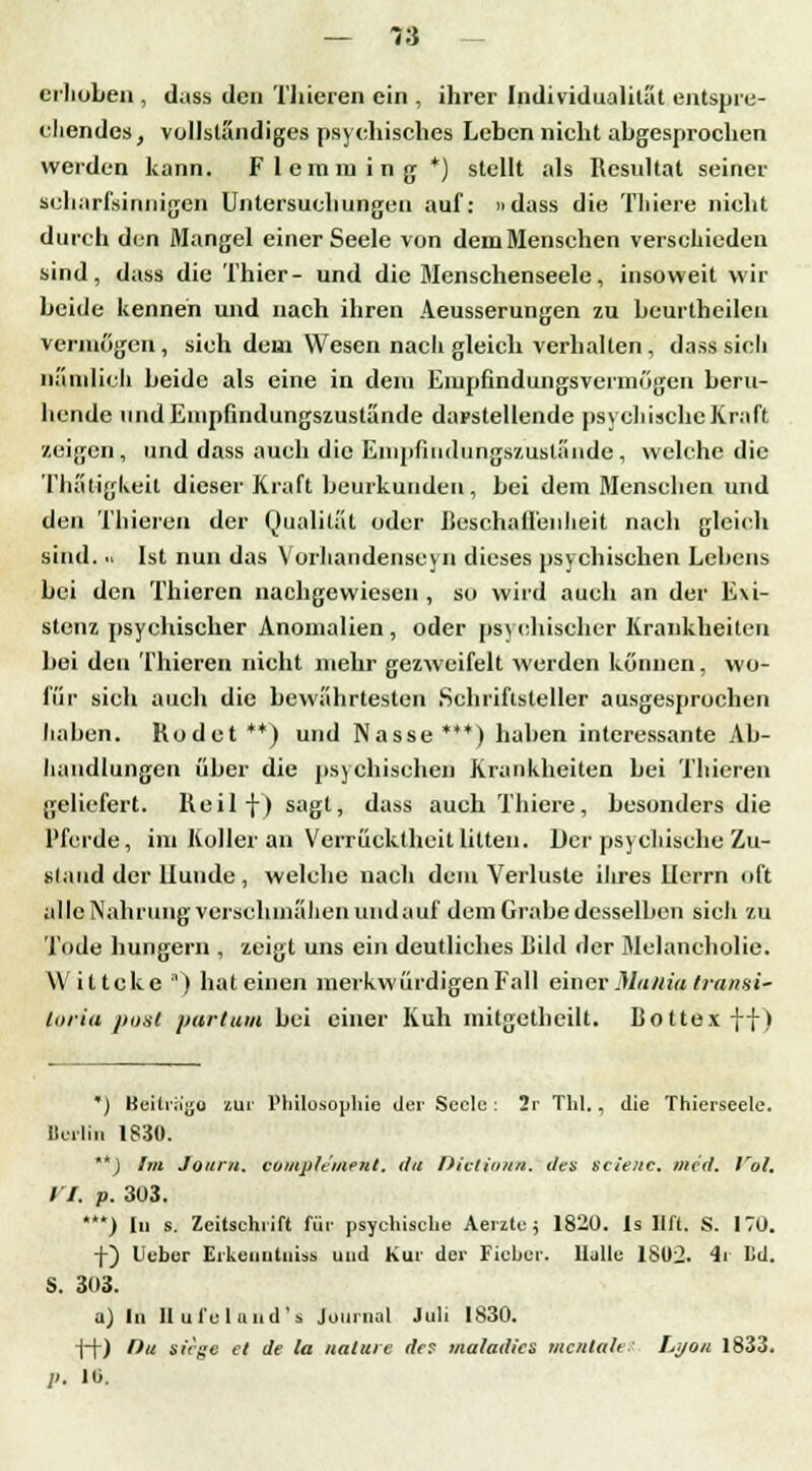 erhüben , dass den Tliieren ein , ihrer Individualität entspre- chendes, vollständiges psychisches Leben nicht abgesprochen werden kann. Fleraming *) stellt als Resultat seiner scharfsinnigen Untersuchungen auf: »dass die Thiere nicht durch den Mangel einer Seele von dem Menschen verschieden sind, dass die Thier- und die Menschenseele, insoweit wir beide kennen und nach ihren Aeusserungen zu beurtheilen vermögen, sieh dem Wesen nach gleich verhalten , dass sich nämlich beide als eine in dem Empfindungsvermögen beru- hende iindEnipfindungszustände darstellende psychische Kraft /.eigen, und dass auch die Enipfiiidtingszusl;inde, welche die Thatigkeit dieser Kraft beurkunden, bei dem Menschen und den Tliieren der Qualität oder Beschaffenheit nach gleich sind... Ist nun das Vorhandenscyn dieses psychischen Lebens bei den Thieren nachgewiesen , so wird auch an der Exi- stenz psychischer Anomalien, oder psychischer Krankheiten bei den 'filieren nicht mehr gezweifelt werden können, wo- für sich auch die bewährtesten Schriftsteller ausgesprochen liahen. Kodet**) und Nasse***) haben interessante Ab- handlungen über die psychisches Krankheiten bei Tliieren geliefert. Iteilf) sagt, dass auch Thiere, besonders die Pferde, im Koller an Verrücktheit litten. Der psychische Zu- stand der llunde , welche nach dem Verluste ihres Iierrn oft alle Nahrung verschmähen und a uf dem Grabe desselben sieh zu Tode hungern , zeigt uns ein deutliches Bild der Melancholie. Wittcke n) hat einen merkwürdigen Fall einer Muiiia traiwi- toria post partum bei einer Kuh mitgethcilt. Bottex ff) *) Beitrügt) zur Philosophie der Seele: 2r Till., die Thierseele. Berlin 1830. **J Svi Journ. vumph'uient. du Dielitnin. den svieiic. med. Vol. II. p. 303. ***) lu s. Zeitschrift für psychische Aerztc; 1820. 1s llft. S. 170. f) Ueber Erkenntnis* und Kur der Fieber. Italic 1802. 4r Ld. S. 303. a) In Hu fei und's Journal Juli 1830. ff) Du siege et de la naluie des maladics mentale Li/on 1833. 1>. 10.