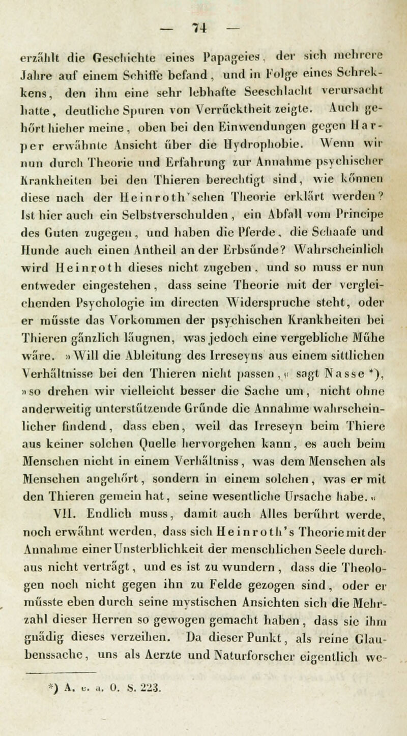 erzählt die Geschichte eines Papageies, der sieh mehrere Jahre auf einem Schifte befand, und in Folge eines Schrck- kens, den ihm eine sehr lebhafte Seeschlacht verursacht hatte, deutliche Spuren von Verrücktheit zeigte. Auch ge- hört Iiieher meine, oben bei den Einwendungen gegen Har- per erwähnte Ansicht über die Uydrophobie. Wenn wir nun durch Theorie und Erfahrung BOT Annahme psychischer Krankheiten bei den Thieren berechtigt sind, wie können diese nach der Heinroth'schen Theorie erklärt werden'' Ist hier aucli ein Selbstverschulden , ein Abfall vom Principe des Guten zugegen, und haben die Pferde, die Schaafe und Hunde auch einen Antheil ander Erbsünde? Wahrscheinlich wird Heinroth dieses nicht zugeben, und so muss er nun entweder eingestehen, dass seine Theorie mit der verglei- chenden Psychologie im direeten Widerspruche steht, oder er müsste das Vorkommen der psychischen Krankheiten bei Thieren gänzlich läugnen, was jedoch eine vergebliche Mühe wäre. i> Will die Ableitung des Irreseyns aus einem sittlichen Verhältnisse bei den Thieren nicht passen, i< sagt Nasse*), «so drehen wir vielleicht besser die Sache um, nicht ohne anderweitig unterstützende Gründe die Annahme wahrschein- licher findend, dass eben, weil das Irreseyn beim Thiere aus keiner solchen Quelle hervorgehen kann, es auch beim Menschen nicht in einem Vcrhältniss, was dem Menschen als Menschen angehört, sondern in einem solchen, was er mit den Thieren gemein hat, seine wesentliche Ursache habe. ■( VII. Endlich muss, damit auch Alles berührt werde, noch erwähnt werden, dass sich Heinroth's Theoriemitder Annahme einer Unsterblichkeit der menschlichen Seele durch- aus nicht verträgt, und es ist zu wundern , dass die Theolo- gen noch nicht gegen ihn zu Felde gezogen sind, oder er müsste eben durch seine mystischen Ansichten sich die Mehr- zahl dieser Herren so gewogen gemacht haben, dass sie ihm gnädig dieses verzeihen. Da dieser Punkt, als reine Glau- benssache , uns als Aerzte und Naturforscher eigentlich wc