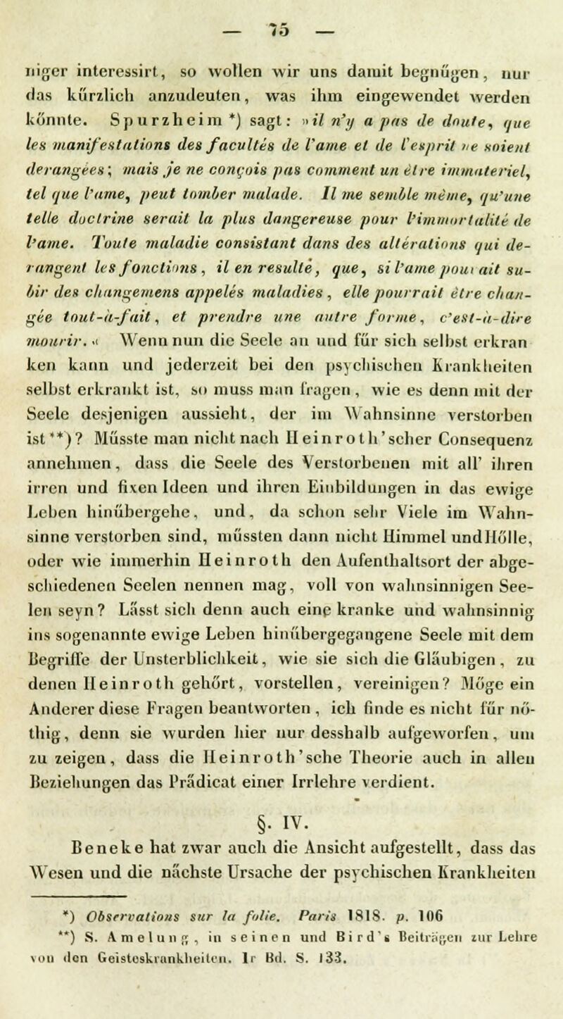 — 75- nigcr interessirt, so wollen wir uns damit begnügen, nur «las kurzlich anzudeuten, was ihm eingewendet werden könnte. Spurzhcim *) sagt: »il n'y a pas de dnule, que les manifestations des facultes de l'ame et de Cesprit he soient derangees; mais je ne cont:ois pas cnmment un elre immateriell tel que l'ame, peut tomber malade. II nie semhle meine, qu'une teile duetrine serait la plus dangereuse pour l'immurtalili de l'ame. Taute maladie consistant dans des alteralions qui de- rangent Us fonetinns, il en resulle, que, sil'amepoui ait su- bir des cluingemetis appeles maladies , eile pourrail elre c/ia/i- gee tout-h-fait, et prendre une autre forme, c'est-k-dire viouiir. .1 Wenn nun die Seele an und für sich selbst erkran ken kann und jederzeit bei den psychischen Krankheiten selbst erkrankt ist, so muss man Tragen , wie es denn mit der Seele desjenigen aussieht, der im Wahnsinne verstorben ist**)? Müsste man nicht nach Ileinroth'scher Consequenz annehmen, dass die Seele des Verstorbenen mit all' ihren irren und fixen Ideen und ihren Einbildungen in das ewige Leben hinübergehe, und, da schon sehr Viele im Wahn- sinne verstorben sind, müssten dann nicht Himmel undllölle, oder wie immerhin Ileinroth den Aufenthaltsort der abge- schiedenen Seelen nennen mag, voll von wahnsinnigen See- len seyn? Lässt sich denn auch eine kranke und wahnsinnig ins sogenannte ewige Leben hinübergegangene Seele mit dem Begriffe der Unsterblichkeit, wie sie sich die Gläubigen , zu denen Ileinroth gehört, vorstellen, vereinigen? Möge ein Anderer diese Fragen beantworten , ich finde es nicht für nö- thig, denn sie wurden hier nur desshalb aufgeworfen, um zu zeigen, dass die Ileinroth'sehe Theorie auch in allen Beziehungen das Prädicat einer Irrlehre verdient. §. IV. Beneke hat zwar auch die Ansicht aufgestellt, dass das Wesen und die nächste Ursache der psychischen Krankheiten *) Obsrrvatlons sur la falle, Paris 1818. p. 106 **) S. A m e l u n p; , in seinen und Bird's Beiträgen zur Lelire von den Geistoskrunklieili'ii. lr Bd. S. 133.