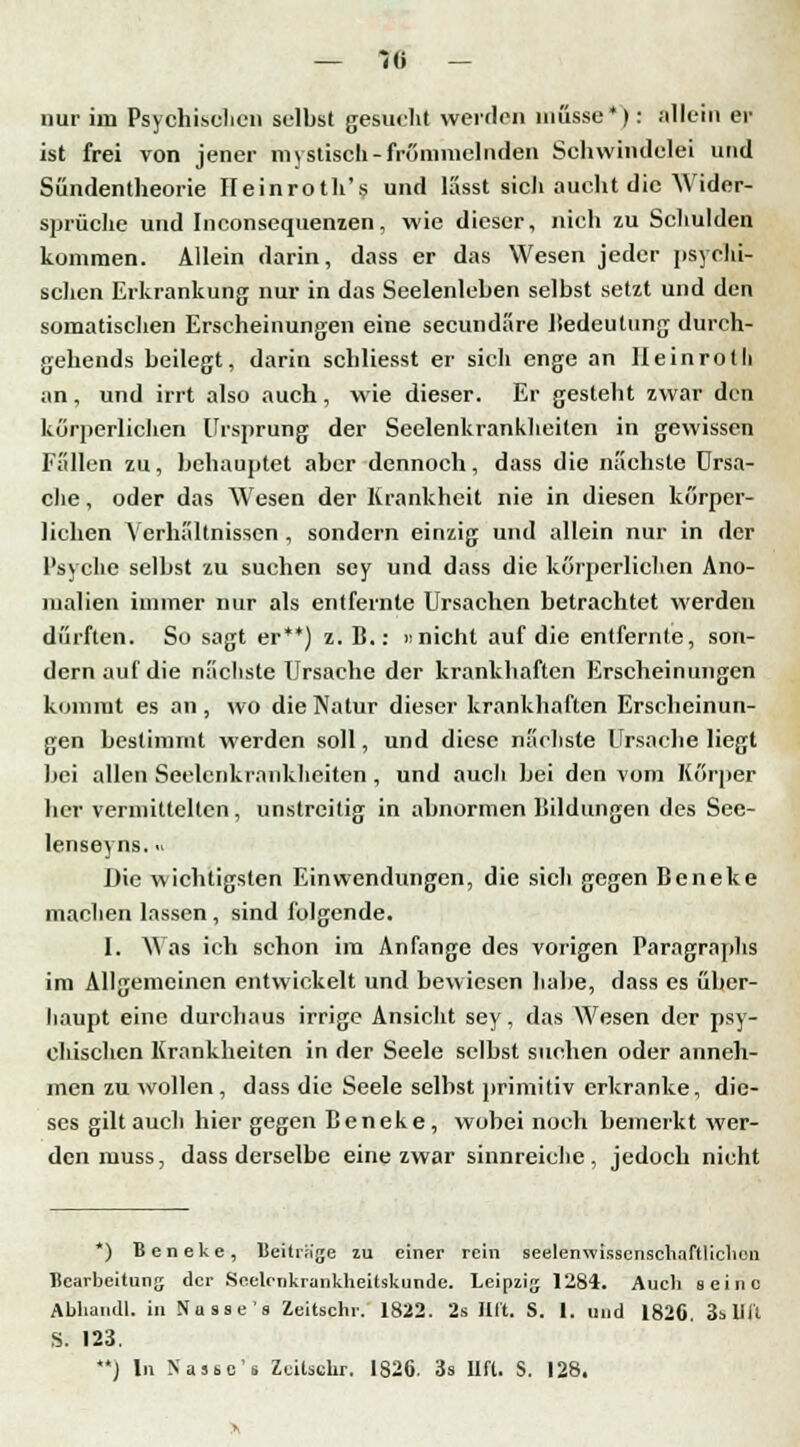 nur im Psychischen selbst gesucht werden müsse*): allein er ist frei von jener mystisch-frömmelnden Schwindelei und Sündentheorie Heinroth's und lässt sicli aucht die Wider- sprüche und Inconsequenzen, wie dieser, nich zu Schulden kommen. Allein darin, dass er das Wesen jeder psychi- schen Erkrankung nur in das Seelenleben selbst setzt und den somatischen Erscheinungen eine seeundäre liedeutung durch- gehends beilegt, darin schliesst er sich enge an Ileinroth an, und irrt also auch, wie dieser. Er gesteht zwar den körperlichen Ursprung der Seelenkrankheiten in gewissen Fällen zu, behauptet aber dennoch, dass die nächste Ursa- che , oder das Wesen der Krankheit nie in diesen körper- lichen Verhältnissen , sondern einzig und allein nur in der Psyche selbst zu suchen sey und dass die körperlichen Ano- malien immer nur als entfernte Ursachen betrachtet werden dürften. So sagt er**) z. B.: »nicht auf die entfernte, son- dern auf die nächste Ursache der krankhaften Erscheinungen kommt es an, wo die Natur dieser krankhaften Erscheinun- gen bestimmt werden soll, und diese nächste Ursache liegt bei allen Seelenkrankheiten , und auch bei den vom Körper her vermittelten, unstreitig in abnormen Bildungen des See- lenseyns. •• Die wichtigsten Einwendungen, die sich gegen Beneke machen lassen, sind folgende. 1. Was ich schon im Anfange des vorigen Paragraphs im Allgemeinen entwickelt und bewiesen habe, dass es über- haupt eine durchaus irrige Ansicht sey, das Wesen der psy- chischen Krankheiten in der Seele selbst suchen oder anneh- men zu wollen , dass die Seele selbst primitiv erkranke, die- ses gilt auch hiergegen Beneke, wobei noch bemerkt wer- den muss, dass derselbe eine zwar sinnreiche, jedoch nicht *) Beneke, Beitrüge zu einer rein seelenwisscnschaftlicheu Bearbeitung der Seelenkrankheitskunde. Leipzig 1284. Aueli seine Abliandl. in Nüsse '8 Xeitschr. 1822. 2s litt. S. 1. und 1826. 3s 11 ii S. 123. J In Nasses Zcilsclir. 1826. 3s Ilft. S. 128.