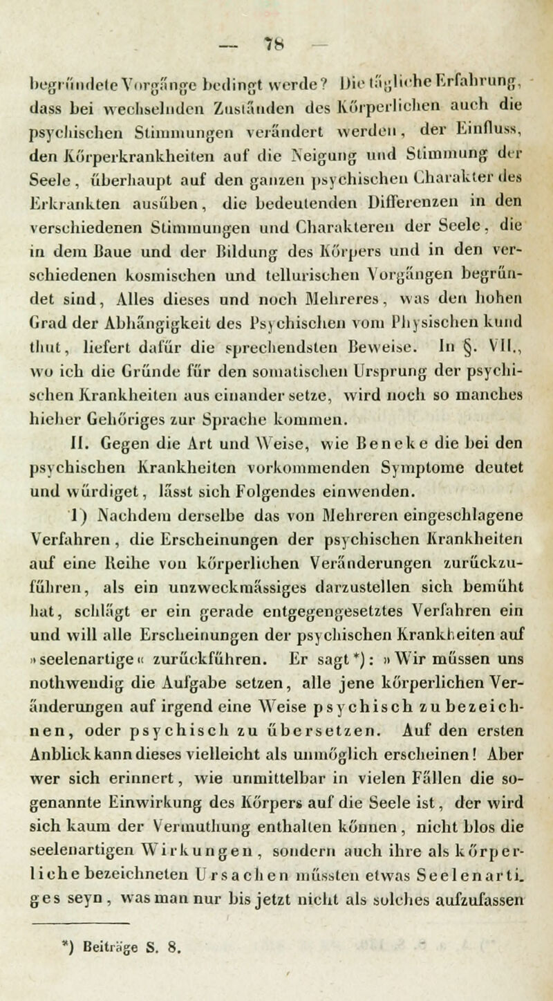 begründete Vorgänge bedingt werde? Die tagliche^rfahrung, dass bei wechselnden Zuständen des Körperlichen auch die psychischen Stimmungen verändert werden, der hinfluss, den Kürperkrankheiten auf die Neigung und Stimmung du- Seele , überhaupt auf den ganzen psychischen Charakter des Erkrankten ausüben, die bedeutenden Differenzen in den verschiedenen Stimmungen und Charakteren der Seele. die in dem Baue und der Bildung des Körpers und in den ver- schiedenen kosmischen und tellurischen Vorgängen begrün- det sind, Alles dieses und noch Mehreres, was den hohen Grad der Abhängigkeit des Psychischen vom Physischen kund thut, liefert dafür die sprechendsten Beweise. In §. VII., wo ich die Gründe für den somatischen Ursprung der psychi- schen Krankheiten aus einander setze, wird noch so manches hiehcr Gehöriges zur Sprache kommen. II. Gegen die Art und Weise, wie Beneke die bei den psychischen Krankheiten vorkommenden Symptome deutet und würdiget, lässt sich Folgendes einwenden. 1) Nachdem derselbe das von mehreren eingeschlagene Verfahren, die Erscheinungen der psychischen Krankheiten auf eine Reihe von körperlichen Veränderungen zurückzu- führen, als ein unzweckmässiges darzustellen sich bemüht hat, schlägt er ein gerade entgegengesetztes Verfahren ein und will alle Erscheinungen der psychischen Krankheiten auf »seelenartige u zurückführen. Er sagt *): » Wir müssen uns nothwendig die Aufgabe setzen, alle jene körperlichen Ver- änderungen auf irgend eine Weise psychisch zu bezeich- nen, oder psychisch zu übersetzen. Auf den ersten Anblick kann dieses vielleicht als unmöglich erscheinen! Aber wer sich erinnert, wie unmittelbar in vielen Fällen die so- genannte Einwirkung des Körpers auf die Seele ist, der wird sich kaum der Verinuthuug enthalten können , nicht blos die seelenartigen Wirkungen , sondern auch ihre als körper- liche bezeichneten Ursachen müssten etwas Seelenarti. ges seyn, was man nur bis jetzt nicht als solches aufzufassen *) Beiträge S. 8.