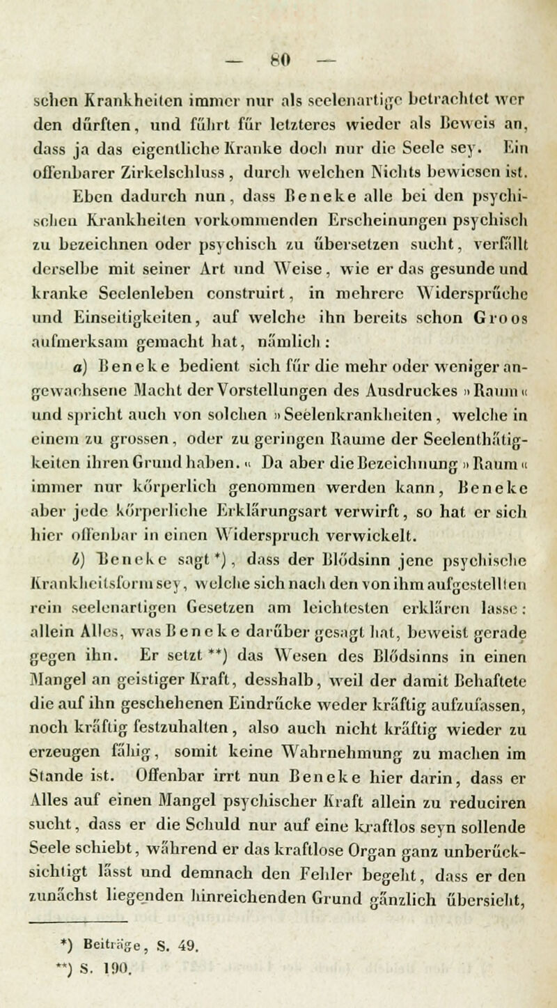 — KO- schen Krankheiten immer nur als seelenartige betrachtet wer den durften, und fuhrt für letzteres wieder als beweis an, dass ja das eigentliche Kranke doch nur die Seele sey. Ein offenbarer Zirkelschluss , durch welchen Nichts bewiesen ist. Eben dadurch nun, dass Beneke alle bei den psychi- schen Krankheiten vorkommenden Erscheinungen psychisch zu bezeichnen oder psychisch zu übersetzen sucht, verfällt derselbe mit seiner Art und Weise, wie er das gesunde und kranke Seelenleben construirt, in mehrere Widersprüche und Einseitigkeiten, auf welche ihn bereits schon Groos aufmerksam gemacht hat, nämlich: a) Beneke bedient sich für die mehr oder weniger an- gewachsene Macht der Vorstellungen des Ausdruckes »Raum« und spricht auch von solchen » Seelenkrankheiten , welche in einem zu grossen, oder zu geringen Räume der Seelenthatig- keiten ihren Grund haben. « Da aber die Bezeichnung »Raum« immer nur körperlich genommen werden kann, Beneke aber jede körperliche Erklärungsart verwirft, so hat er sich hier offenbar in einen Widerspruch verwickelt. b) TJencke sagt*), dass der Blödsinn jene psychische Krankheitsform sey, welche sich nach den von ihm aufgestellten rein seelenartigen Gesetzen am leichtesten erklären lasse : allein Alles, was Beneke darüber gesagt hat, beweist gerade gegen ihn. Er setzt **) das Wesen des Blödsinns in einen Mangel an geistiger Kraft, desshalb, weil der damit Behaftete die auf ihn geschehenen Eindrücke weder kräftig aufzufassen, noch kräftig festzuhalten, also auch nicht kräftig wieder zu erzeugen fähig, somit keine Wahrnehmung zu machen im Stande ist. Offenbar irrt nun Beneke hier darin, dass er Alles auf einen Mangel psychischer Kraft allein zu reduciren sucht, dass er die Schuld nur auf eine kraftlos seyn sollende Seele schiebt, während er das kraftlose Organ ganz unberück- sichtigt lässt und demnach den Fehler begeht, dass erden zunächst liegenden hinreichenden Grund gänzlich übersieht, ') Beitrage, S. 49. ) S. 190.