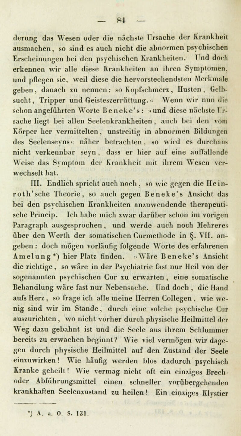 derung dns Wesen oder die nächste Ursache der Krankheit ausmachen, so sind es auch nicht die abnormen psychischen Erscheinungen bei den psychischen Krankheiten. Und doch erkennen wir alle diese Krankheiten an ihren Symptomen, und pflegen sie, weil diese die hervorstechendsten Merkmale geben, danach zu nennen: so Kopfschmerz, Husten , Gelb- sacht, Tripper und Geisteszerrüttung. » Wenn wir nun dir schon angeführten Worte Beneke's: »und diese nächste I i- sache liegt bei allen Seelenkrankheiten , auch bei den vom Körper her vermittelten, unstreitig in abnormen Bildungen des Seelenseyns« näher betrachten, so wird es durchaus nicht verkennbar seyn. dass er hier auf eine auffallende Weise das Symptom der Krankheit mit ihrem Wesen ver- wechselt hat. III. Endlich spricht auch noch , so wie gegen die Hein- roth'sehe Theorie, so auch gegen Beneke's Ansicht das bei den psychischen Krankheiten anzuwendende therapeuti- sche Princip. Ich habe mich zwar darüber schon im vorigen Paragraph ausgesprochen, und werde auch noch Mehreres über den Wertli der somatischen Curmethode in §. VII. an- geben : doch mögen vorläufig folgende Worte des erfahrenen Amelung*) hier Platz finden. »Wäre Beneke's Ansicht die richtige, so wäre in der Psychiatrie fast nur Heil von der sogenannten psychischen Cur zu erwarten , eine somatische Behandlung wäre fast nur Nebensache. Und doch , die Hand aufs Herz , so frage icli alle meine Herren Collegen , wie we- nig sind wir im Stande, durch eine solche psychische Cur auszurichten , wo nicht vorher durch physische Heilmittel der Weg dazu gebahnt ist und die Seele aus ihrem Schlummer bereits zu erwachen beginnt? Wie viel vermögen wir dage- gen durch physische Heilmittel auf den Zustand der Seele einzuwirken! Wie häufig werden blos dadurch psychisch Kranke geheilt! Wie vermag nicht oft ein einziges Brech- oder Abführungsmittel einen scluieller vorübergehenden krankhaften Seeienzustand zu heilen! Ein einziges Klystier