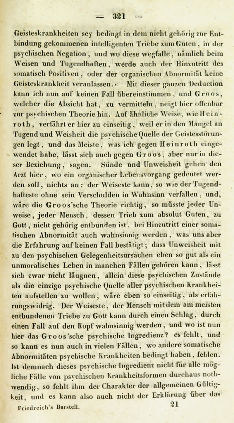 Geisteskrankheiten sey bedingt in dem nicht gehörig 7.nr Ent- bindung gekommenen intelligenten Triebe zum Guten , in der psychischen Negation , und wo diese wegfalle, nämlich beim Weisen und Tugendhaften, werde auch der Hinzutritt des somatisch Positiven , oder der organischen Abnormität keine Geisteskrankheit veranlassen.« Mit dieser ganzen Deduction kann ich nun auf keinen Fall übereinstimmen , und Groos, welcher die Absiebt hat, zu vermitteln, neigt hier offenbar zur psychischen Theorie hin. Auf ähnliclre Weise, wie Hein- roth , verfährt er hier zu einseitig , weil er in den Mangel an Tugend und Weisheit die psychische Quelle der Geistesstörun- gen legt, und das Meiste, was ich gegen Heinroth einge- wendet habe, lässt sich auch gegen Groos, aber nur in die- ser Beziehung, sagen. Sünde und Unweisheit gehen den Arzt hier, wo ein organischer Lebensvorgang gedeutet wer- den soll, nichts an: der Weiseste kanu, so wie der Tugend- hafteste ohne sein Verschulden in Wahnsinn verfallen, und, wäre die Groos'sche Theorie richtig, so müsste jeder Un- weise, jeder Mensch, dessen Trieb zum absolut Guten, zu Gott, nicht gehörig entbunden ist, bei Hinzutritt einer soma- tischen Abnormität auch wahnsinnig werden , was uns aber die Erfahrung auf keinen Fall bestätigt; dass Unweisheit mit zu den psychischen Gelegenheitsursachen eben so gut als ein unmoralisches Leben in manchen Fällen gehören kann , lässt sich zwar nicht läugnen, allein diese psychischen Zustände als die einzige psychische Quelle aller psychischen Krankhei- ten aufstellen zu wollen, wäre eben so einseitig, als erfali- rungswidrig. Der Weiseste, der Mensch mit dem am meisten entbundenen Triebe zu Gott kann durch einen Schlag, durch einen Fall auf den Kopf wahnsinnig werden , und wo ist nun hier das Groos'sche psychische Ingredienz? es fehlt, und so kann es nun auch in vielen Fällen, wo andere somatische Abnormitäten psychische Krankheiten bedingt haben, fehlen. Ist demnach dieses psychische Ingredienz nicht für alle mög- liche Fälle von psychischen Krankheitsformen durchaus not- wendig, so fehlt ihm der Charakter der allgemeinen Gültig- keit, und es kann also auch nicht der Erklärung über das Friedreich's Darstell. *A