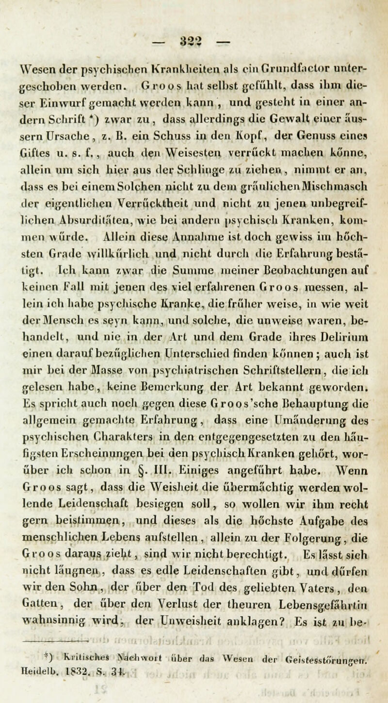 Wesen der psychischen Krankheiten als ein Grnndfactor unter- geschoben werden. Groos hat selbst gefühlt, dass ihm die- ser Einwurf gemacht werden kann , und gesteht in einer an- dern Schrift *) zwar zu , dass allerdings die Gewalt einer äus- sern Ursache , z. B. ein Schuss in den Kopf, der Genuss eines Giftes u. s. f., auch den Weisesten verrückt machen könne, allein um sich hier aus der Schlinge zu ziehen, nimmt er an, dass es bei einem Solchen nicht zu dem gräulichen Mischmasch der eigentlichen Verrücktheit und nicht zu jenen unbegreif- lichen Absurditäten, wie bei andern psychisch Kranken, kom- men würde. Allein diese Annahme ist doch gewiss im höch- sten Grade willkürlich und nicht durch die Erfahrung bestä- tigt. Ich kann zwar die Summe meiner Beobachtungen auf keinen Fall mit jenen des viel erfahrenen Groos messen, al- lein ich habe psychische Kranke, die früher weise, in wie weit der Mensch es seyn kann, und solche, die unweise waren, be- handelt, und nie in der Art und dem Grade ihres Delirium einen darauf bezüglichen Unterschied finden können; auch ist mir bei der Masse von psychiatrischen Schriftstellern, die ich gelesen habe, keine Bemerkung der Art bekannt geworden. Es spricht auch noch gegen diese Groos'sche Behauptung die allgemein gemachte Erfahrung, dass eine Umänderung des psychischen Charakters in den entgegengesetzten zu den häu- figsten Erscheinungen bei den psychisch Kranken gehört, wor- über ich schon in §. III. Einiges angeführt habe. Wenn Groos sagt, dass die Weisheit die übermächtig werden wol- lende Leidenschaft besiegen soll, so wollen wir ihm recht gern beistimmen, und dieses als die höchste Aufgabe des menschlichen Lebens aufstellen, allein zu der Folgerung, die Groos daraus zieht, sind wir nicht berechtigt. Es lässt sich nicht läugnen , dass es edle Leidenschaften gibt, und dürfen wir den Sohn, der über den Tod des geliebten Vaters , den Gatten, der über den Verlust der theuren Lebensgefährtin wahnsinnig wird, der Unweisheit anklagen? Es ist zu be- *) kritisches Nachwoit über (Jas Wesen der Geistesstörungen. Ileidelb. IJ32. S. 34.