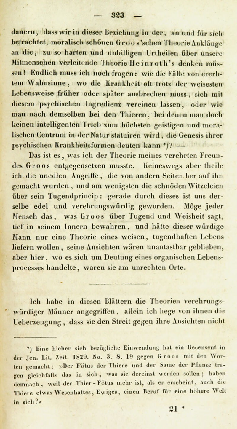 dauern, dass wir in dieser Beziehung in der, an und für sieh betrachtet, moralisch schönen (iroos'schen Theorie Anklänge an die, zu so harten und unbilligen lirtheilen über unsere Mitmenschen verleitende Theorie He inroth's denken müs- sen ! Endlich muss ich noch fragen: wie die Fälle von ererb- tem Wahnsinne , wo die Krankheit oft trotz der weisesten Lebensweise früher oder später ausbrechen muss , sich mit diesem psychischen Ingredienz vereinen lassen, oder wie man nach demselben bei den Thieren, bei denen man doch keinen intelligenten Trieb zum höchsten geistigen und mora- lischen Centrum in der Natur statuiren wird , die Genesis ihrer psychischen Krankheitsformen deuten kann *)'! — Das ist es, was ich der Theorie meines verehrten Freun- des Groos entgegensetzen musste. Keineswegs aber theile ich die unedlen Angriffe, die von andern Seiten her auf ihn gemacht wurden , und am wenigsten die schnöden Witzeleien über sein Tugendprincip : gerade durch dieses ist uns der- selbe edel und verehrungswürdig geworden. Möge jeder Mensch das, was Groos über Tugend und Weisheit sagt, tief in seinem Innern bewahren , und hätte dieser würdige Mann nur eine Theorie eines weisen, tugendhaften Lebens liefern wollen , seine Ansichten wären unantastbar geblieben, aber hier, wo es sich um Deutung eines organischen Lebens- processes handelte, waren sie am unrechten Orte. Ich habe in diesen Blättern die Theorien verehrungs- würdiger Männer angegriffen , allein ich hege von ihnen die Ueberzeugung , dass sie den Streit ge;;en ihre Ansichten nicht *) Eine h'eher sich bezügliche Einwendung hat ein Recensent in der Jen. Lit. Zeit. 1829. No. 3. S. 19 gegen Groos mit den Wor- ten gemacht : »Der Fötus der Thiere und der Same der Pflanze tra- gen gleichfalls das in sich, was sie dereinst werden sollen; haben demnach, weil der Thier- Fötus mehr ist, als er erscheint, auch die Thiere etwas Wesenhaftes, Ewiges, einen Beruf für eine höhere Welt in sich?« 21 *