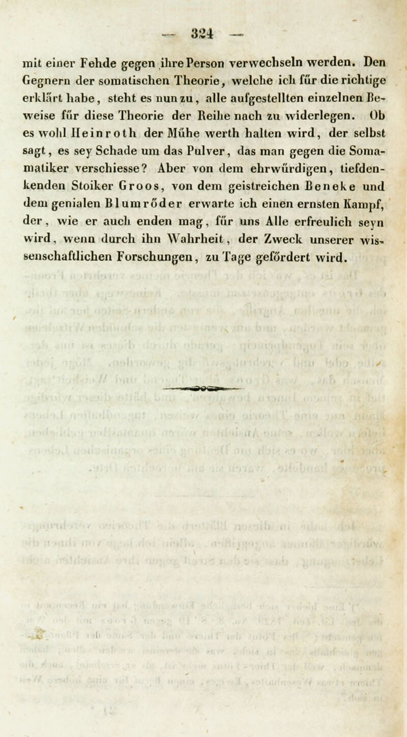 mit einer Fehde gegen ihre Person verwechseln werden. Den Gegnern der somatischen Theorie, welche ich für die richtige erklärt habe, steht es nun zu, alle aufgestellten einzelnen Be- weise für diese Theorie der Reihe nach zu widerlegen. Ob es wohl lleinroth der Mühe werth halten wird, der selbst sagt, es sey Schade um das Pulver, das man gegen die Soma- maliker verschiesse? Aber von dem ehrwürdigen, tiefden- kenden Stoiker Groos, von dem geistreichen Leneke und dem genialen Blumröder erwarte ich einen ernsten Kampf, der, wie er auch enden mag, für uns Alle erfreulich seyn wird, wenn durch ihn Wahrheit, der Zweck unserer wis- senschaftlichen Forschungen, zu Tage gefördert wird.