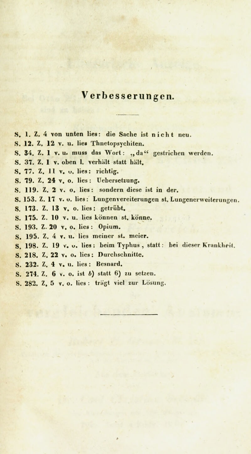 Verbesserungen. 8. 1. Z. 4 von unten lies: die Sache ist nicht neu. S. 12. Z, 12 v. u. lies Thnetopsychiten. S. 34. Z. 1 v.u. muss das Wort: „da gestrichen werden. S. 37. Z. 1 v. oben 1. verhält statt hält. S. 77. Z. 11 v. u. lies: richtig. S. 79. Z. 24 v. o. lies: Uebersetiung. S. 119. Z. 2 v. o. lies: sondern diese ist in der. S. 153. Z. 17 v. u. lies: Lungenvereiterungen st. Lungenerweilerungen. S. 173. Z. 13 v. o. lies: getrübt. S. 175. Z. 10 v. u. lies können st. könne. S. 193. Z. 20 v. o. lies : Opium. S. 195. Z. 4 v. 11. lies meiner st. meier. S. 198. Z. 19 v. u. lies: beim Typhus , statt: bei dieser Krankheit. S. 218. Z. 22 v. o. lies: Durchschnitte. S. 232. Z. 4 v. u. lies : Besnard. S. 274. Z. 6 ». o. ist b) statt 6) zu setzen. S. 282. Z, 5 v. o. lies : trägt viel zur Lösung.