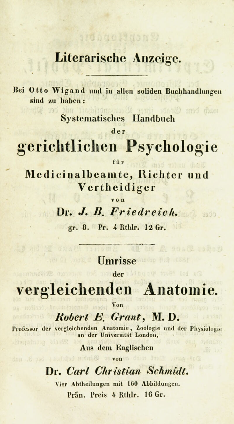Literarische Anzeige. Bei Otto Wigand imd in allen soliden Buchhandlungen sind zu haben: Systematisches Handbuch de r gerichtlichen Psychologie f ü r Mcdicinalbeamtc, Richter und Vertheidiger von Dr. J. B. Friedreich. gr. 8. Pr. 4RtIilr. 12 Gr. Umrisse der vergleichenden Anatomie. Von Robert E. Graut, M. D. Professor (1er vergleichenden Anatomie, Zoologie und der Physiologie an der Universität London, Aus dem Englischen von Dr. Carl Christian Schmidt. Vier Abtheiluugen mit 160 Abbildungen. Pran. Preis 4 Rthlr. 16 Gr.