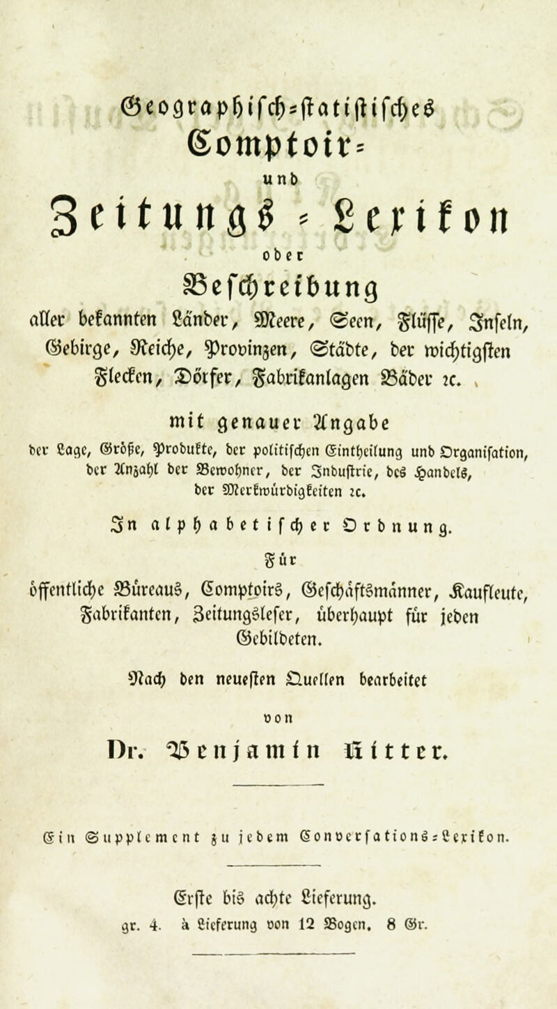 ®eograpfjifd)SfUtt!Hfd)e$ (Somptott= unb Bettung* - ßejnfott ober aöec befannten Sänber, «Meere, «Seen, glüfie, Snfeln, ©ebtrge, 5Reid)e, Promisen, (Statte, ber tt>tcf>tia,j!en gteefen, Dörfer, gabrifanlagen 23ä'ber ic mit genauer Angabe ber Sage, ©röfe, sprobufte, ber potttifdjen gintbcilung unb Organisation, ber 2Cnjaf)l ber Bewohner, ber Snbuflrie, bcS $anbc«, ber äRer!n>ürbig!citcn u. 3 n alpbabetifdjer Orbnung. gür 6ffentltdt>c 33ürcau§, ßomptoirg, ©efcbäft§mämier, Äaufleute, gabriranten, 3ettungglefer, überhaupt für jeben ©ebitbeten. Wad) ben neueffm Gueiffn bearbeitet oon Dr. Benjamin ü i 11 e r. ©in Supplement su iebtm (Sonocrf a tiong sCerifon. (frfte big aa)te ßteferung.