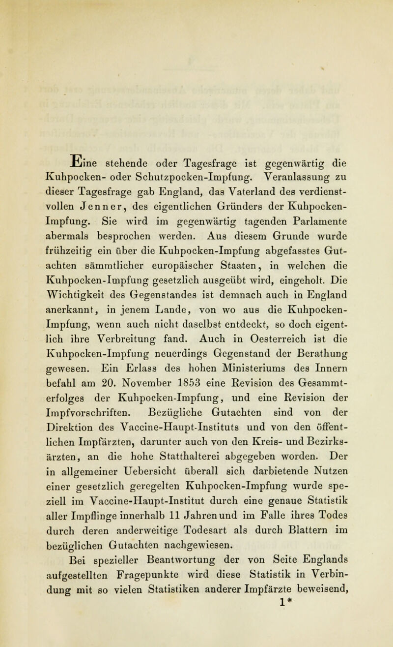 JHiine stehende oder Tagesfrage ist gegenwärtig die Kuhpocken- oder Schutzpocken-Impfung. Veranlassung zu dieser Tageefrage gab England, das Vaterland des verdienst- vollen Jenner, des eigentlichen Gründers der Kuhpocken- Impfung. Sie wird im gegenwärtig tagenden Parlamente abermals besprochen werden. Aus diesem Grunde wurde frühzeitig ein über die Kuhpocken-Impfung abgefasstes Gut- achten sämmtlicher europäischer Staaten, in welchen die Kuhpocken-Impfung gesetzlich ausgeübt wird, eingeholt. Die Wichtigkeit des Gegenstandes ist demnach auch in England anerkannt, in jenem Lande, von wo aus die Kuhpocken- Impfung, wenn auch nicht daselbst entdeckt, so doch eigent- lich ihre Verbreitung fand. Auch in Oesterreich ist die Kuhpocken-Impfung neuerdings Gegenstand der Berathung gewesen. Ein Erlass des hohen Ministeriums des Innern befahl am 20. November 1853 eine Revision des Gesammt- erfolges der Kuhpocken-Impfung, und eine Revision der Impfvorschriften. Bezügliche Gutachten sind von der Direktion des Vaccine-Haupt-Instituts und von den öffent- lichen Impfärzten, darunter auch von den Kreis- und Bezirks- ärzten, an die hohe Statthalterei abgegeben worden. Der in allgemeiner Uebersicht überall sich darbietende Nutzen einer gesetzlich geregelten Kuhpocken-Impfung wurde spe- ziell im Vaccine-Haupt-Institut durch eine genaue Statistik aller Impflinge innerhalb 11 Jahren und im Falle ihres Todes durch deren anderweitige Todesart als durch Blattern im bezüglichen Gutachten nachgewiesen. Bei spezieller Beantwortung der von Seite Englands aufgestellten Fragepunkte wird diese Statistik in Verbin- dung mit so vielen Statistiken anderer Impfärzte beweisend, 1*