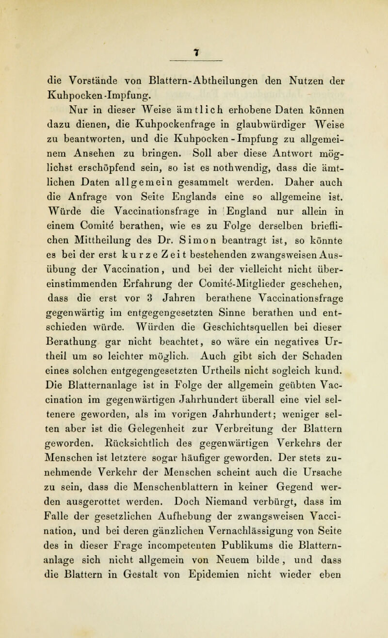 die Vorstände von Blattern-Abtheilungen den Nutzen der Kuhpocken -Impfung. Nur in dieser Weise amtlich erhobene Daten können dazu dienen, die Kuhpockenfrage in glaubwürdiger Weise zu beantworten, und die Kuhpocken - Impfung zu allgemei- nem Ansehen zu bringen. Soll aber diese Antwort mög- lichst erschöpfend sein, so ist es nothwendig, dass die ämt- lichen Daten allgemein gesammelt werden. Daher auch die Anfrage von Seite Englands eine so allgemeine ist. Würde die Vaccinationsfrage in England nur allein in einem Comite berathen, wie es zu Folge derselben briefli- chen Mittheilung des Dr. Simon beantragt ist, so könnte es bei der erst kurze Zeit bestehenden zwangsweisen Aus- Übung der Vaccination, und bei der vielleicht nicht über- einstimmenden Erfahrung der Comite-Mitglieder geschehen, dass die erst vor 3 Jahren berathene Vaccinationsfrage gegenwärtig im entgegengesetzten Sinne berathen und ent- schieden würde. Würden die Geschichtsquellen bei dieser Berathung gar nicht beachtet, so wäre ein negatives Ur- theil um so leichter möglich. Auch gibt sich der Schaden eines solchen entgegengesetzten Urtheils nicht sogleich kund. Die Blatternanlage ist in Folge der allgemein geübten Vac- cination im gegenwärtigen Jahrhundert überall eine viel sel- tenere geworden, als im vorigen Jahrhundert; weniger sel- ten aber ist die Gelegenheit zur Verbreitung der Blattern geworden. Rücksichtlich des gegenwärtigen Verkehrs der Menschen ist letztere sogar häufiger geworden. Der stets zu- nehmende Verkehr der Menschen scheint auch die Ursache zu sein, dass die Menschenblattern in keiner Gegend wer- den ausgerottet werden. Doch Niemand verbürgt, dass im Falle der gesetzlichen Aufhebung der zwangsweisen Vacci- nation, und bei deren gänzlichen Vernachlässigung von Seite des in dieser Frage incompetenten Publikums die Blattern- anlage sich nicht allgemein von Neuem bilde, und dass die Blattern in Gestalt von Epidemien nicht wieder eben