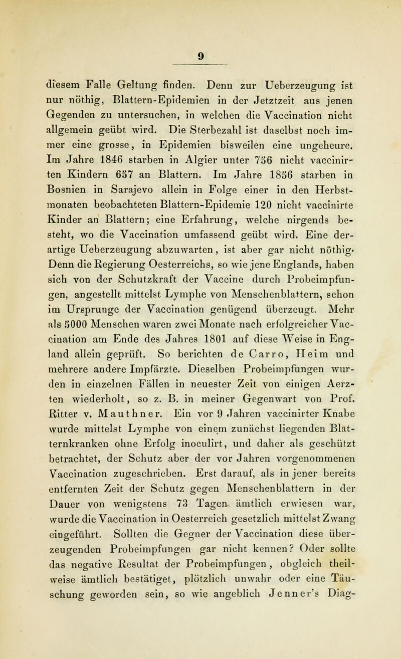 diesem Falle Geltung finden. Denn zur Ueberzeugung ist nur nöthig, Blattern-Epidemien in der Jetztzeit aus jenen Gegenden zu untersuchen, in welchen die Vaccination nicht allgemein geübt wird. Die Sterbezahl ist daselbst noch im- mer eine grosse, in Epidemien bisweilen eine ungeheure. Im Jahre 1846 starben in Algier unter 756 nicht vaccinir- ten Kindern 657 an Blattern. Im Jahre 1856 starben in Bosnien in Sarajevo allein in Folge einer in den Herbst- monaten beobachteten Blattern-Epidemie 120 nicht vaccinirte Kinder an Blattern; eine Erfahrung, welche nirgends be- steht, wo die Vaccination umfassend geübt wird. Eine der- artige Ueberzeugung abzuwarten, ist aber gar nicht nöthig- Denn die Regierung Oesterreichs, so wie jene Englands, haben sich von der Schutzkraft der Vaccine durch Probeimpfun- gen, angestellt mittelst Lymphe von Menschenblattern, schon im Ursprünge der Vaccination genügend überzeugt. Mehr als 5000 Menschen waren zwei Monate nach erfolgreicher Vac- cination am Ende des Jahres 1801 auf diese Weise in Eng- land allein geprüft. So berichten de Carro, Heim und mehrere andere Impfärzte. Dieselben Probeimpfungen wur- den in einzelnen Fällen in neuester Zeit von einigen Aerz- ten wiederholt, so z. B. in meiner Gegenwart von Prof. Ritter v. Mauthner. Ein vor 9 Jahren vaccinirter Knabe wurde mittelst Lymphe von einem zunächst liegenden Blat- ternkranken ohne Erfolg inoculirt, und daher als geschützt betrachtet, der Schutz aber der vor Jahren vorgenommenen Vaccination zugeschrieben. Erst darauf, als in jener bereits entfernten Zeit der Schutz gegen Menschenblattern in der Dauer von wenigstens 73 Tagen ämtlich erwiesen war, wurde die Vaccination in Oesterreich gesetzlich mittelst Zwang eingeführt. Sollten die Gegner der Vaccination diese über- zeugenden Probeimpfungen gar nicht kennen? Oder sollte das negative Resultat der Probeimpfungen , obgleich theil- weise ämtlich bestätiget, plötzlich unwahr oder eine Täu- schung geworden sein, so wie angeblich Jenner's Diag-