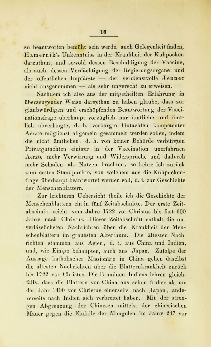 10 zu beantworten bemüht sein werde, auch Gelegenheit finden, Hamernik's Unkenntniss in der Krankheit der Kuhpocken darzuthun, und sowohl dessen Beschuldigung der Vaccine, als auch dessen Verdächtigung der Regierungsorgane und der öffentlichen Impfärzte — der verdienstvolle Jenner nicht ausgenommen — als sehr ungerecht zu erweisen. Nachdem ich also aus der mitgetheilten Erfahrung in überzeugender Weise dargethan zu haben glaube, dass zur glaubwürdigen und erschöpfenden Beantwortung der Vacci- nationsfrage überhaupt vorzüglich nur ämtliche und ämt- lich abverlangte, d. h, verbürgte Gutachten kompetenter Aerzte möglichst allgemein gesammelt werden sollen, indem die nicht ämtlichen, d, h. von keiner Behörde verbürgten Privatgutachten einiger in der Vaccination unerfahrnen Aerzte mehr Verwirrung und Widersprüche und dadurch mehr Schaden als Nutzen brachten, so kehre ich zurück zum ersten Standpunkte, von welchem aus die Kuhpccken- frage überhaupt beantwortet werden soll, d. i. zur Geschichte der Menschenblattern. Zur leichteren Uebersicht theile ich die Geschichte der Menschenblattern ein in fünf Zeitabschnitte. Der erste Zeit- abschnitt reicht vom Jahre 1722 vor Christus bis fast 600 Jahre nach Christus. Dieser Zeitabschnitt enthält die un- verlässlichsten Nachrichten über die Krankheit der Men- schenblattern im grauesten Alterthum. Die ältesten Nach- richten stammen aus Asien, d. i. aus China und Indien, und, wie Einige behaupten, auch aus Japan. Zufolge der Aussage katholischer Missionäre in China gehen daselbst die ältesten Nachrichten über die Blatternkrankheit zurück bis 1722 vor Christus. Die Brammen Indiens lehren gleich- falls, dass die Blattern von China aus schon früher als um das Jahr 1400 vor Christus einerseits nach Japan, ande- rerseits nach Indien sich verbreitet haben. Mit der stren- gen Abgrenzung der Chinesen mittelst der chinesischen Mauer gegen die Einfülle der Mongolen im Jahre 247 vor