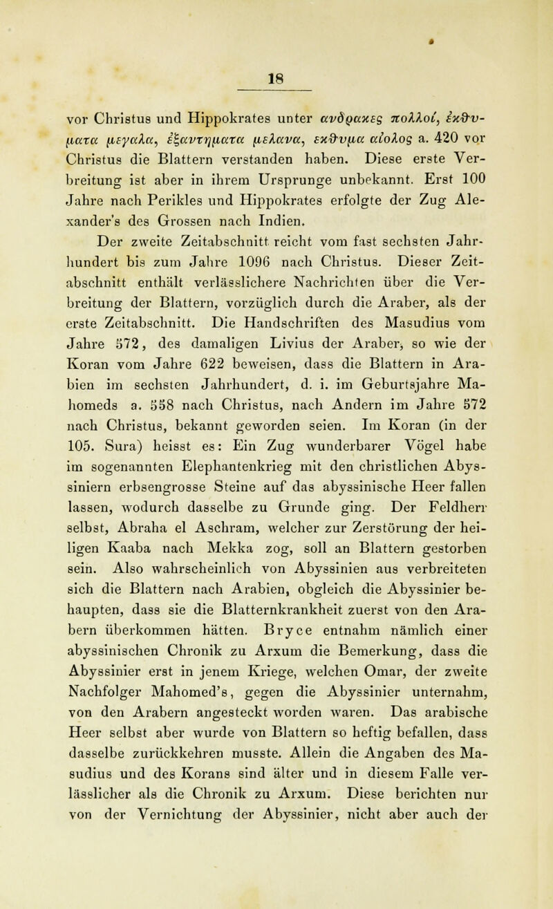 vor Christus und Hippokrates unter ccvdQccxeg icoklov, w&v- (iccrcc (iEyaA.cc, i^avtr^iaxa (islavcc, sx&vficc alolos a. 420 vor Christus die Blattern verstanden haben. Diese erste Ver- breitung ist aber in ihrem Ursprünge unbekannt. Erst 100 Jahre nach Perikles und Hippokrates erfolgte der Zug Ale- xanders des Grossen nach Indien. Der zweite Zeitabschnitt reicht vom fast sechsten Jahr- hundert bis zum Jahre 1096 Dach Christus. Dieser Zeit- abschnitt enthält verlässlichere Nachrichten über die Ver- breitung der Blattern, vorzüglich durch die Araber, als der erste Zeitabschnitt. Die Handschriften des Masudius vom Jahre 572, des damaligen Livius der Araber* so wie der Koran vom Jahre 622 beweisen, dass die Blattern in Ara- bien im sechsten Jahrhundert, d. i. im Geburtsjahre Ma- homeds a. Jj58 nach Christus, nach Andern im Jahre 572 nach Christus, bekannt geworden seien. Im Koran (in der 105. Sura) heisst es: Ein Zug wunderbarer Vögel habe im sogenannten Elephantenkrieg mit den christlichen Abys- siniern erbsengrosse Steine auf das abyssiniscbe Heer fallen lassen, wodurch dasselbe zu Grunde ging. Der Feldherr selbst, Abraha el Aschram, welcher zur Zerstörung der hei- ligen Kaaba nach Mekka zog, soll an Blattern gestorben sein. Also wahrscheinlich von Abyssinien aus verbreiteten sich die Blattern nach Arabien, obgleich die Abyssinier be- haupten, dass sie die Blatternkrankheit zuerst von den Ara- bern überkommen hätten. Bryce entnahm nämlich einer abyssinischen Chronik zu Arxum die Bemerkung, dass die Abyssinier erst in jenem Kriege, welchen Omar, der zweite Nachfolger Mahomed's, gegen die Abyssinier unternahm, von den Arabern angesteckt worden waren. Das arabische Heer selbst aber wurde von Blattern so heftig befallen, dass dasselbe zurückkehren musste. Allein die Angaben des Ma- sudius und des Korans sind älter und in diesem B^alle ver- lässlicher als die Chronik zu Arxum. Diese berichten nur von der Vernichtung der Abyssinier, nicht aber auch der