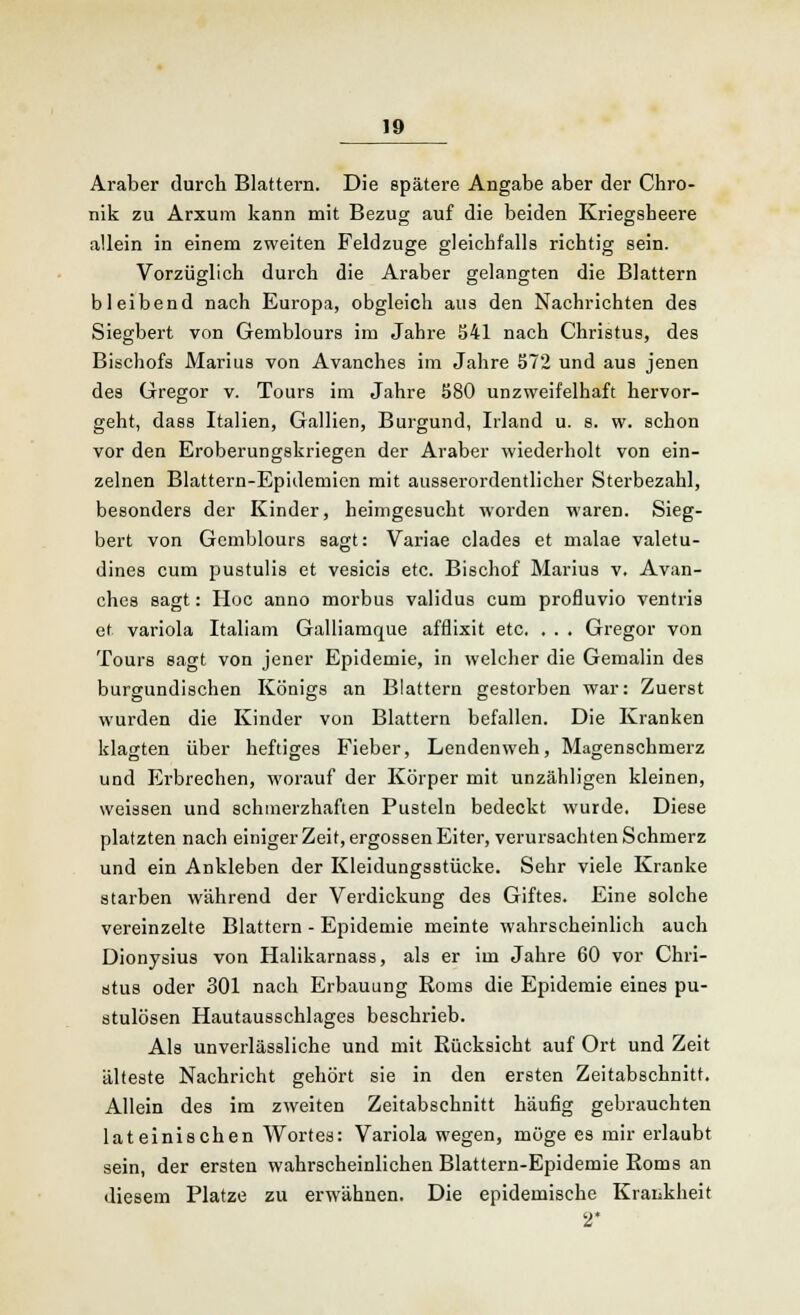 Araber durch Blattern. Die spätere Angabe aber der Chro- nik zu Arxum kann mit Bezug auf die beiden Kriegsheere allein in einem zweiten Feldzuge gleichfalls richtig sein. Vorzüglich durch die Araber gelangten die Blattern bleibend nach Europa, obgleich aus den Nachrichten des Siegbert von Gemblours im Jahre 541 nach Christus, des Bischofs Marius von Avanches im Jahre 572 und aus jenen des Gregor v. Tours im Jahre 580 unzweifelhaft hervor- geht, dass Italien, Gallien, Burgund, Irland u. s. w. schon vor den Eroberungskriegen der Araber wiederholt von ein- zelnen Blattern-Epidemien mit ausserordentlicher Sterbezahl, besonders der Kinder, heimgesucht worden waren. Sieg- bert von Gemblours sagt: Variae clades et malae valetu- dines cum pustulis et vesicis etc. Bischof Marius v. Avan- ches sagt: Hoc anno morbus validus cum profluvio ventris et Variola Italiam Galliamque afflixit etc. . . . Gregor von Tours sagt von jener Epidemie, in welcher die Gemalin des burgundischen Königs an Blattern gestorben war: Zuerst wurden die Kinder von Blattern befallen. Die Kranken klagten über heftiges Fieber, Lenden weh, Magenschmerz und Erbrechen, worauf der Körper mit unzähligen kleinen, weissen und schmerzhaften Pusteln bedeckt wurde. Diese platzten nach einiger Zeit, ergossen Eiter, verursachten Schmerz und ein Ankleben der Kleidungsstücke. Sehr viele Kranke starben während der Verdickung des Giftes. Eine solche vereinzelte Blattern - Epidemie meinte wahrscheinlich auch Dionysius von Halikarnass, als er im Jahre 60 vor Chri- stus oder 301 nach Erbauung Roms die Epidemie eines pu- stulösen Hautausschlages beschrieb. Als unverlässliche und mit Rücksicht auf Ort und Zeit älteste Nachricht gehört sie in den ersten Zeitabschnitt. Allein des im zweiten Zeitabschnitt häufig gebrauchten lateinischen Wortes: Variola wegen, möge es mir erlaubt sein, der ersten wahrscheinlichen Blattern-Epidemie Roms an diesem Platze zu erwähnen. Die epidemische Krankheit 2*