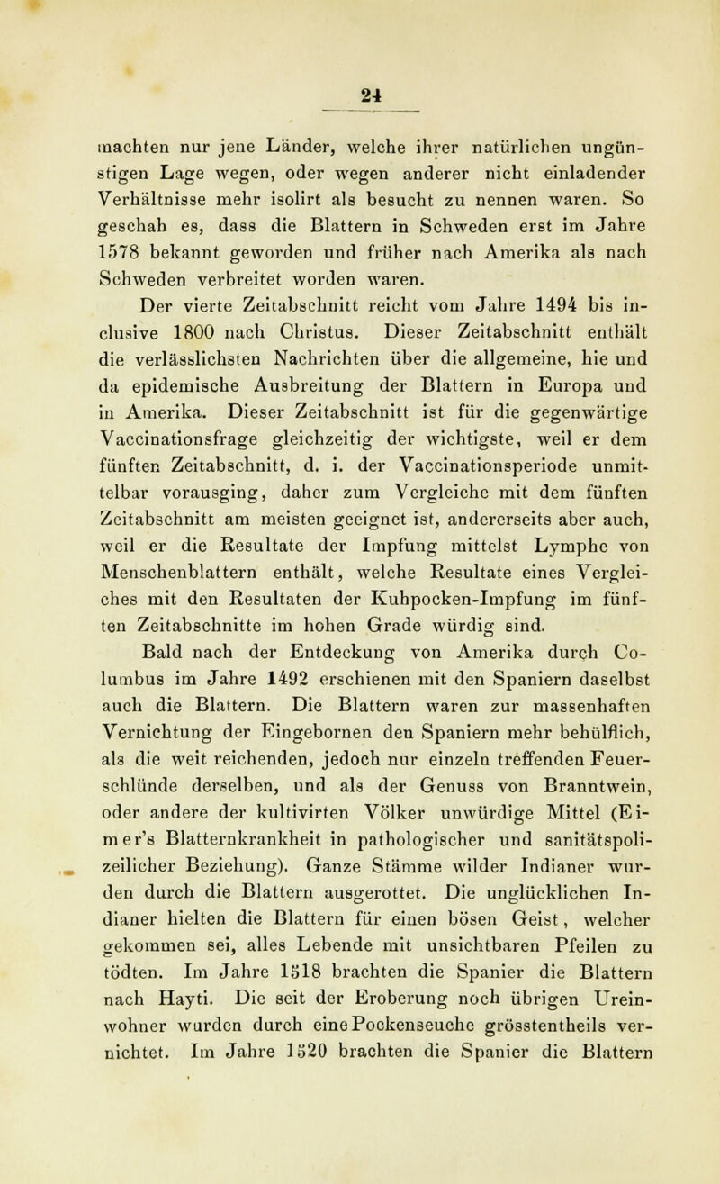 machten nur jene Länder, welche ihrer natürlichen ungün- stigen Lage wegen, oder wegen anderer nicht einladender Verhältnisse mehr isolirt als besucht zu nennen waren. So geschah es, dass die Blattern in Schweden erst im Jahre 1578 bekannt geworden und früher nach Amerika als nach Schweden verbreitet worden waren. Der vierte Zeitabschnitt reicht vom Jahre 1494 bis in- clusive 1800 nach Christus. Dieser Zeitabschnitt enthält die verlässlichsten Nachrichten über die allgemeine, hie und da epidemische Ausbreitung der Blattern in Europa und in Amerika. Dieser Zeitabschnitt ist für die gegenwärtige Vaccinationsfrage gleichzeitig der wichtigste, weil er dem fünften Zeitabschnitt, d. i. der Vaccinationsperiode unmit- telbar vorausging, daher zum Vergleiche mit dem fünften Zeitabschnitt am meisten geeignet ist, andererseits aber auch, weil er die Resultate der Impfung mittelst Lymphe von Menschenblattern enthält, welche Resultate eines Verglei- ches mit den Resultaten der Kuhpocken-Impfung im fünf- ten Zeitabschnitte im hohen Grade würdig sind. Bald nach der Entdeckung von Amerika durch Co- lumbus im Jahre 1492 erschienen mit den Spaniern daselbst auch die Blattern. Die Blattern waren zur massenhaften Vernichtung der Eingebornen den Spaniern mehr behülflich, als die weit reichenden, jedoch nur einzeln treffenden Feuer- schlünde derselben, und als der Genuss von Branntwein, oder andere der kultivirten Völker unwürdige Mittel (Ei- mer's Blatternkrankheit in pathologischer und sanitätspoli- zeilicher Beziehung). Ganze Stämme wilder Indianer wur- den durch die Blattern ausgerottet. Die unglücklichen In- dianer hielten die Blattern für einen bösen Geist, welcher gekommen sei, alles Lebende mit unsichtbaren Pfeilen zu tödten. Im Jahre 1518 brachten die Spanier die Blattern nach Hayti. Die seit der Eroberung noch übrigen Urein- wohner wurden durch eine Pockenseuche grösstentheils ver- nichtet. Im Jahre 1320 brachten die Spanier die Blattern