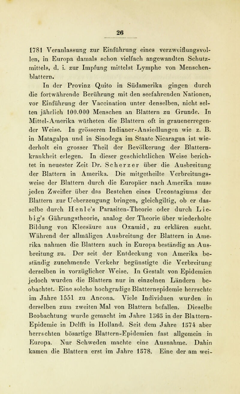 1781 Veranlassung zur Einführung eines verzweiflungsvol- len, in Europa damals schon vielfach angewandten Schutz- mittels, d. i. zur Impfung mittelst Lymphe von Menschen- blattern. In der Provinz Quito in Südamerika gingen durch die fortwährende Berührung mit den seefahrenden Nationen, vor Einführung der Vaccination unter denselben, nicht sel- ten jährlich 100.000 Menschen an Blattern zu Grunde. In Mittel-Amerika wütheten die Blattern oft in grauenerregen- der Weise. In grösseren Indianer-Ansiedlungen wie z. B. in Matagalpa und in Sinodega im Staate Nicaragua ist wie- derholt ein grosser Theil der Bevölkerung der Blattern- krankheit erlegen. In dieser geschichtlichen Weise berich- tet in neuester Zeit Dr. Scherzer über die Ausbreitung der Blattern in Amerika. Die mitgetheilte Verbreitungs- weise der Blattern durch die Europäer nach Amerika must< jeden Zweifler über dns Bestehen eines Urcontagiums der Blattern zur Ueberzeugung bringen, gleichgiltig, ob er das- selbe durch Henle's Parasiten-Theorie oder durch Lie- big's Gährungstheorie, analog der Theorie über wiederholte Bildung von Kleesäure aus Oxamid, zu erklären sucht. Während der allmäligen Ausbreitung der Blattern in Ame- rika nahmen die Blattern auch in Europa beständig an Aus- breitung zu. Der seit der Entdeckung von Amerika be- ständig zunehmende Verkehr begünstigte die Verbreitung derselben in vorzüglicher Weise. In Gestalt von Epidemien jedoch wurden die Blattern nur in einzelnen Ländern be- obachtet. Eine solche hochgradige Blatternepidemie herrschte im Jahre 1551 zu Ancona. Viele Individuen wurden in derselben zum zweiten Mal von Blattern befallen. Dieselbe Beobachtung wurde gemacht im Jahre 1565 in der Blattern- Epidemie in Delfft in Holland. Seit dem Jahre 1574 aber herrschten bösartige Blattern-Epidemien fast allgemein in Europa. Nur Schweden machte eine Ausnahme. Dahin kamen die Blattern erst im Jahre 1578. Eine der am wei-