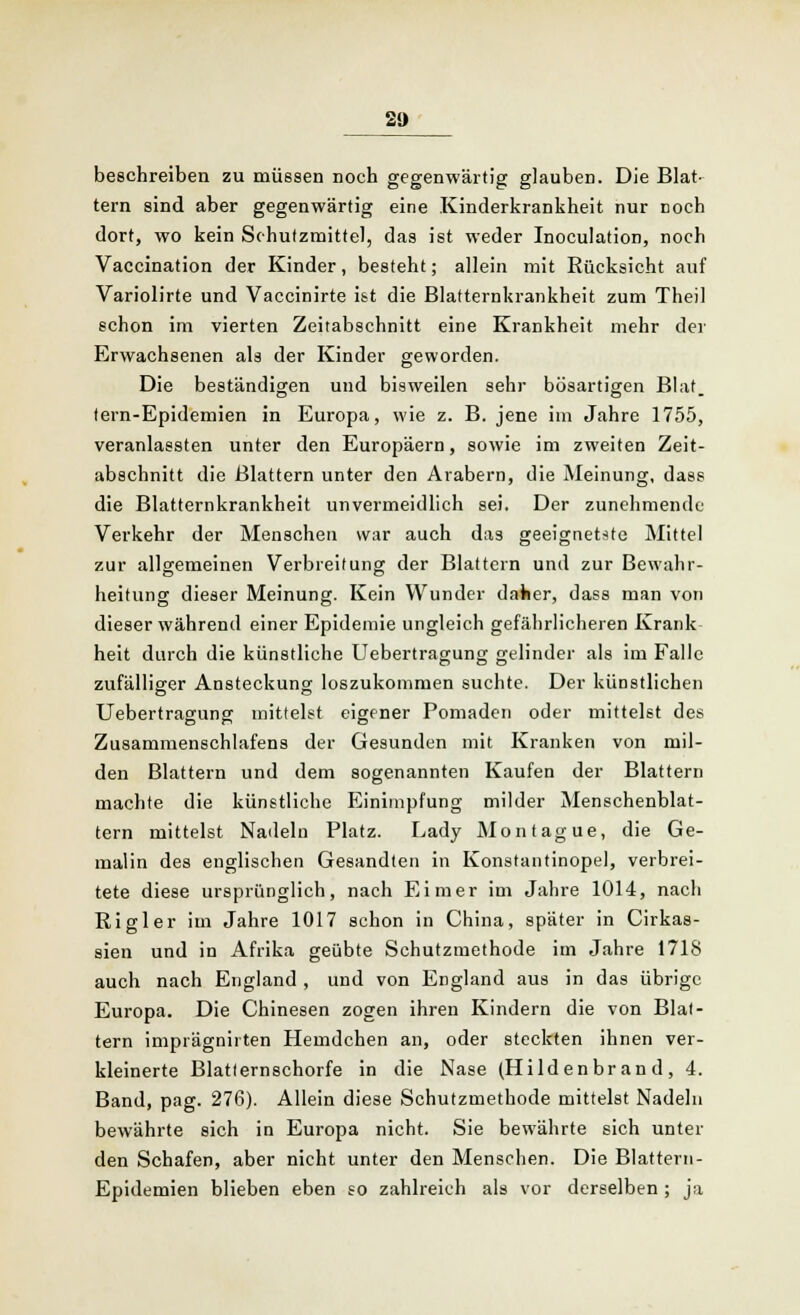 20 beschreiben zu müssen noch gegenwärtig glauben. Die Blat- tern sind aber gegenwärtig eine Kinderkrankheit nur noch dort, wo kein Schutzmittel, das ist weder Inoculation, noch Vaccination der Kinder, besteht; allein mit Rücksicht auf Variolirte und Vaccinirte ist die Blatternkrankheit zum Theil schon im vierten Zeitabschnitt eine Krankheit mehr der Erwachsenen als der Kinder geworden. Die beständigen und bisweilen sehr bösartigen Blat. tern-Epidemien in Europa, wie z. B. jene im Jahre 1755, veranlassten unter den Europäern, sowie im zweiten Zeit- abschnitt die Blattern unter den Arabern, die Meinung, dass die Blatternkrankheit unvermeidlich sei. Der zunehmende Verkehr der Menschen war auch das geeignetste Mittel zur allgemeinen Verbreitung der Blattern und zur Bewahr- heitung dieser Meinung. Kein Wunder daher, dass man von dieser während einer Epidemie ungleich gefährlicheren Krank heit durch die künstliche Uebertragung gelinder als im Falle zufälliger Ansteckung loszukommen suchte. Der künstlichen Uebertragung mittelst eigener Pomaden oder mittelst des Zusammenschlafens der Gesunden mit Kranken von mil- den Blattern und dem sogenannten Kaufen der Blattern machte die künstliche Einimpfung milder Menschenblat- tern mittelst Nadeln Platz. Lady Montague, die Ge- malin des englischen Gesandten in Konstantinopel, verbrei- tete diese ursprünglich, nach Eimer im Jahre 1014, nach Rigler im Jahre 1017 schon in China, später in Cirkas- sien und in Afrika geübte Schutzmethode im Jahre 1718 auch nach England , und von England aus in das übrige Europa. Die Chinesen zogen ihren Kindern die von Blat- tern imprägnirten Hemdchen an, oder steckten ihnen ver- kleinerte Blatternschorfe in die Nase (Hildenbrand, 4. Band, pag. 276). Allein diese Schutzmethode mittelst Nadeln bewährte sich in Europa nicht. Sie bewährte sich unter den Schafen, aber nicht unter den Menschen. Die Blattern- Epidemien blieben eben so zahlreich als vor derselben ; ja