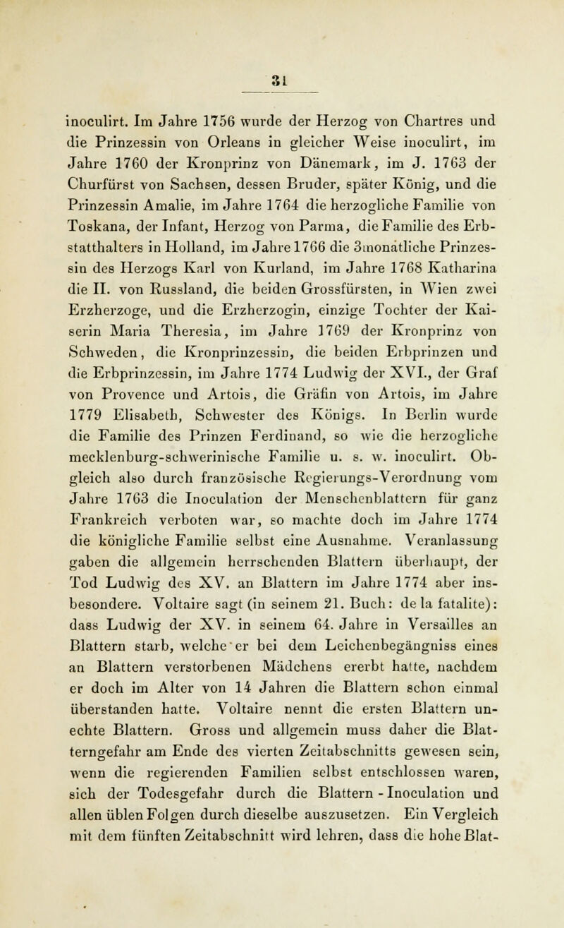 Sf inoculirt. Im Jahre 1756 wurde der Herzog von Chartres und die Prinzessin von Orleans in gleicher Weise inoculirt, im Jahre 1760 der Kronprinz von Dänemark, im J. 1763 der Churfiirst von Sachsen, dessen Bruder, später König, und die Prinzessin Amalie, im Jahre 1764 die herzogliche Familie von Toskana, der Infant, Herzog von Parma, die Familie des Erb- statthalters in Holland, im Jahre 1766 die 3inonatliche Prinzes- sin des Herzogs Karl von Kurland, im Jahre 1768 Katharina die II. von Russland, die beiden Grossfürsten, in Wien zwei Erzherzoge, und die Erzherzogin, einzige Tochter der Kai- serin Maria Theresia, im Jahre 1769 der Kronprinz von Schweden, die Kronprinzessin, die beiden Erbprinzen und die Erbprinzessin, im Jahre 1774 Ludwig der XVI., der Graf von Provence und Artois, die Gräfin von Artois, im Jahre 1779 Elisabeth, Schwester des Königs. In Berlin wurde die Familie des Prinzen Ferdinand, so wie die herzogliche mecklenburg-schwerinische Familie u. s. w. inoculirt. Ob- gleich also durch französische Regieiungs-Verordnung vom Jahre 1763 die Inoculation der Menschcnblattcrn für ganz Frankreich verboten war, so machte doch im Jahre 1774 die königliche Familie selbst eine Ausnahme. Veranlassung gaben die allgemein herrsebenden Blattern überhaupt, der Tod Ludwig des XV. an Blattern im Jahre 1774 aber ins- besondere. Voltaire sagt (in seinem 21. Buch: de la fatalite): dass Ludwig der XV. in seinem 64. Jahre in Versailles an Blattern starb, welche er bei dem Leichenbegängniss eines an Blattern verstorbenen Mädchens ererbt hatte, nachdem er doch im Alter von 14 Jahren die Blattern schon einmal überstanden hatte. Voltaire nennt die ersten Blattern un- echte Blattern. Gross und allgemein muss daher die Blat- terngefahr am Ende des vierten Zeitabschnitts gewesen sein, wenn die regierenden Familien selbst entschlossen waren, sich der Todesgefahr durch die Blattern - Inoculation und allen üblen Folgen durch dieselbe auszusetzen. Ein Vergleich mit dem fünften Zeitabschnitt wird lehren, dass die hoheBlat-