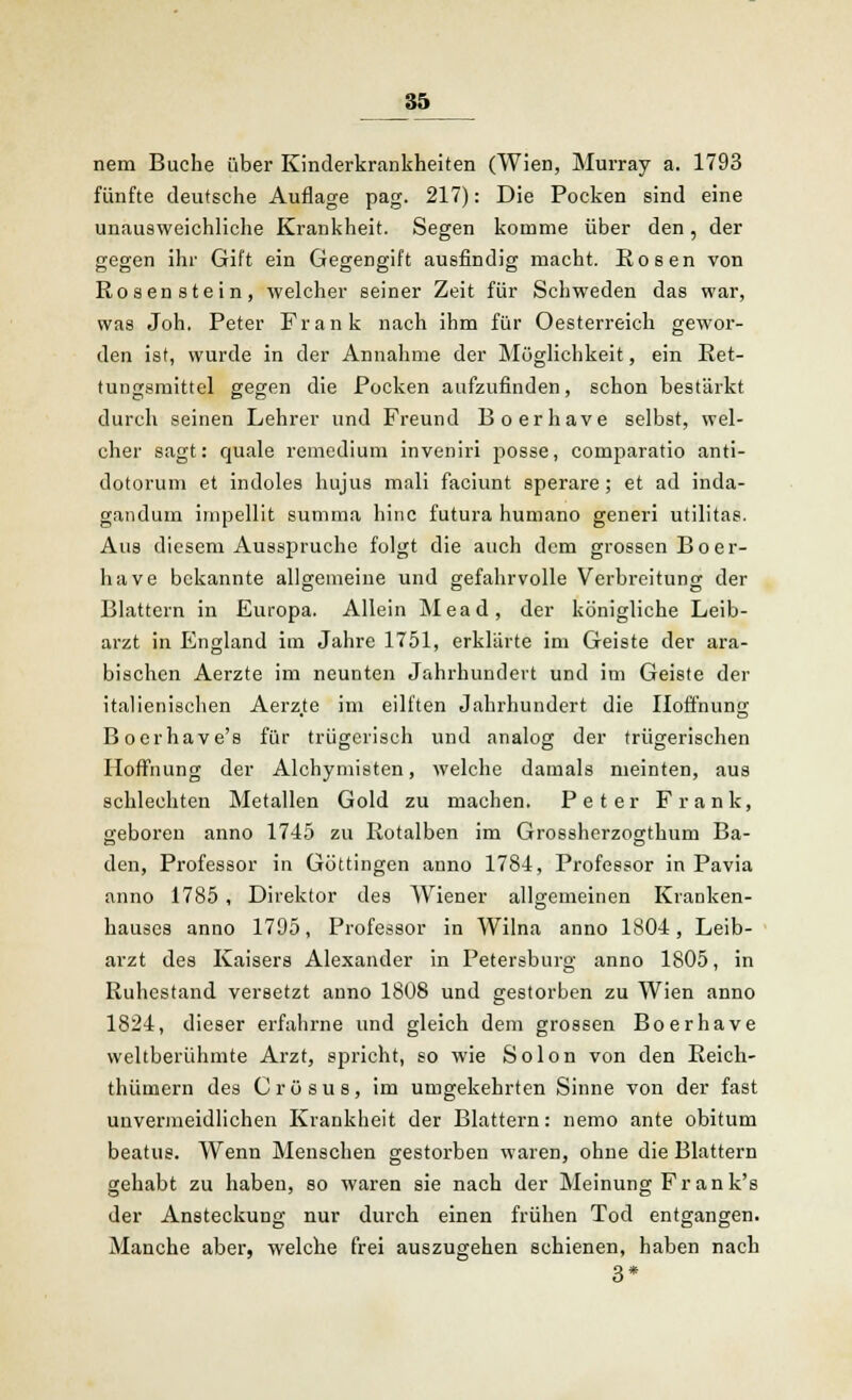 nem Buche über Kinderkrankheiten (Wien, Murray a. 1793 fünfte deutsche Auflage pag. 217): Die Pocken sind eine unausweichliche Krankheit. Segen komme über den, der gegen ihr Gift ein Gegengift ausfindig macht. Rosen von Rosenstein, welcher seiner Zeit für Schweden das war, was Joh. Peter Frank nach ihm für Oesterreich gewor- den ist, wurde in der Annahme der Möglichkeit, ein Ret- tungsmittel gegen die Pocken aufzufinden, schon bestärkt durch seinen Lehrer und Freund Boerhave selbst, wel- cher sagt: quäle remedium inveniri posse, comparatio anti- dotorum et indoles hujus mali faciunt sperare; et ad inda- ganduin impellit summa hinc futura humano generi utilitas. Aus diesem Ausspruche folgt die auch dem grossen Boer- have bekannte allgemeine und gefahrvolle Verbreitung der Blattern in Europa. Allein Mead, der königliche Leib- arzt in England im Jahre 1751, erklärte im Geiste der ara- bischen Aerzte im neunten Jahrhundert und im Geiste der italienischen Aerz.te im eilften Jahrhundert die Hoffnung Bocrhave's für trügerisch und analog der trügerischen Hoffnung der Alchymisten, welche damals meinten, aus schlechten Metallen Gold zu machen. Peter Frank, geboren anno 1745 zu Rotalben im Grossherzogthum Ba- den, Professor in Göttingen anno 1781, Professor in Pavia anno 1785 , Direktor des Wiener allgemeinen Kranken- hauses anno 1795, Professor in Wilna anno 1804, Leib- arzt des Kaisers Alexander in Petersburg anno 1805, in Ruhestand versetzt anno 1808 und gestorben zu Wien anno 1824, dieser erfahrne und gleich dem grossen Boerhave weltberühmte Arzt, spricht, so wie Solon von den Reich- thümern des Crösus, im umgekehrten Sinne von der fast unvermeidlichen Krankheit der Blattern: nemo ante obitum beatus. Wenn Menschen gestorben waren, ohne die Blattern gehabt zu haben, so waren sie nach der Meinung Fr an k's der Ansteckung nur durch einen frühen Tod entgangen. Manche aber, welche frei auszugehen schienen, haben nach 3*