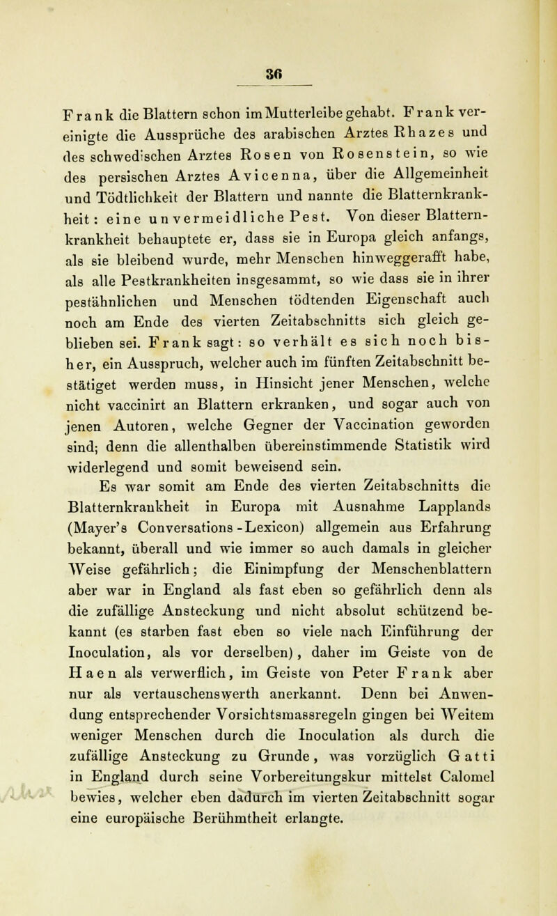 Frank die Blattern schon im Mutterleibe gehabt. Frank ver- einigte die Aussprüche des arabischen Arztes Rhazes und des schwedischen Arztes Rosen von Roeenstein, so wie des persischen Arztes Avicenna, über die Allgemeinheit und Tödtlichkeit der Blattern und nannte die Blatternkrank- heit: eine u n vermeidliche Pest. Von dieser Blattern- krankheit behauptete er, dass sie in Europa gleich anfangs, als sie bleibend wurde, mehr Menschen hinweggerafft habe, als alle Pestkrankheiten insgesammt, so wie dass sie in ihrer pestähnlichen und Menschen tödtenden Eigenschaft auch noch am Ende des vierten Zeitabschnitts sich gleich ge- blieben sei. Frank sagt: so verhält es sich noch bis- her, ein Ausspruch, welcher auch im fünften Zeitabschnitt be- stätiget werden muss, in Hinsicht jener Menschen, welche nicht vaccinirt an Blattern erkranken, und sogar auch von jenen Autoren, welche Gegner der Vaccination geworden sind; denn die allenthalben übereinstimmende Statistik wird widerlegend und somit beweisend sein. Es war somit am Ende des vierten Zeitabschnitts die Blatternkrankheit in Europa mit Ausnahme Lapplands (Mayer's Conversations-Lexicon) allgemein aus Erfahrung bekannt, überall und wie immer so auch damals in gleicher Weise gefährlich; die Einimpfung der Menschenblattern aber war in England als fast eben so gefährlich denn als die zufällige Ansteckung und nicht absolut schützend be- kannt (es starben fast eben so viele nach Einführung der Inoculation, als vor derselben), daher im Geiste von de Haen als verwerflich, im Geiste von Peter Frank aber nur als vertauschenswerth anerkannt. Denn bei Anwen- dung entsprechender Vorsichtsmassregeln gingen bei Weitem weniger Menschen durch die Inoculation als durch die zufällige Ansteckung zu Grunde, was vorzüglich Gatti in England durch seine Vorbereitungskur mittelst Calomel bewies, welcher eben dadurch im vierten Zeitabschnitt sogar eine europäische Berühmtheit erlangte.