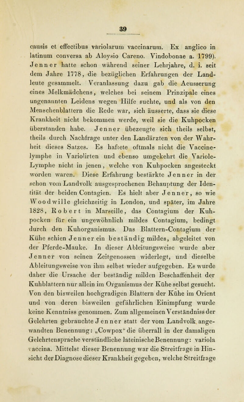 causis et effectibus variolarum vaccinarura. Ex anglico in latinum conversa ab Aloysio Careno. Vindobonae a. 1799). Jenner hatte schon während seiner Lehrjahre, d. i. seit dem Jahre 1778, die bezüglichen Erfahrungen der Land- leute gesammelt. Veranlassung dazu gab die Aeusserung eines Melkmädchens, welches bei seinem Prinzipale eines ungenannten Leidens wegen Hilfe suchte, und als von den Menschenblattern die Rede war, sich äusserte, dass sie diese Krankheit nicht bekommen werde, weil sie die Kuhpocken überstanden habe. Jenner übezeugte sich theils selbst, theils durch Nachfrage unter den Landärzten von der Wahr- heit dieses Satzes. Es haftete oftmals nicht die Vaccine- lymphe in Variolirten und ebenso umgekehrt die Yariole- Lymphe nicht in jenen, welche von Kuhpocken angesteckt worden waren. Diese Erfahrung bestärkte Jenner in der schon vom Landvolk ausgesprochenen Behauptung der Iden- tität der beiden Contagien. Es hielt aber Jenner, so wie Woodwille gleichzeitig in London, und später, im Jahre 1828, Robert in Marseille, das Contagium der Kuh- pocken für ein ungewöhnlich mildes Contagium, bedingt durch den Kuhorganismus. Das Blattern-Contagium der Kühe schien Jenner ein beständig mildes, abgeleitet von der Pferde-Mauke. In dieser Ableitungsweise wurde aber Jenner von seinen Zeitgenossen widerlegt, und dieselbe Ableitungsweise von ihm selbst wieder aufgegeben. Es wurde daher die Ursache der beständig milden Beschaffenheit der Kuhblattern nur allein im Organismus der Kühe selbst gesucht. Von den bisweilen hochgradigen Blattern der Kühe im Orient und von deren bisweilen gefährlichen Einimpfung wurde keine Kenntniss genommen. Zum allgemeinen Verständniss der Gelehrten gebrauchte Jen ner statt der vom Landvolk ange- wandten Benennung: „Cowpox'die überrall in der damaligen Gelehrtensprache verständliche lateinische Benennung: Variola vaccina. Mittelst dieser Benennung war die Streitfrage in Hin- sicht der Diagnose dieser Krankheit gegeben, welche Streitfrage