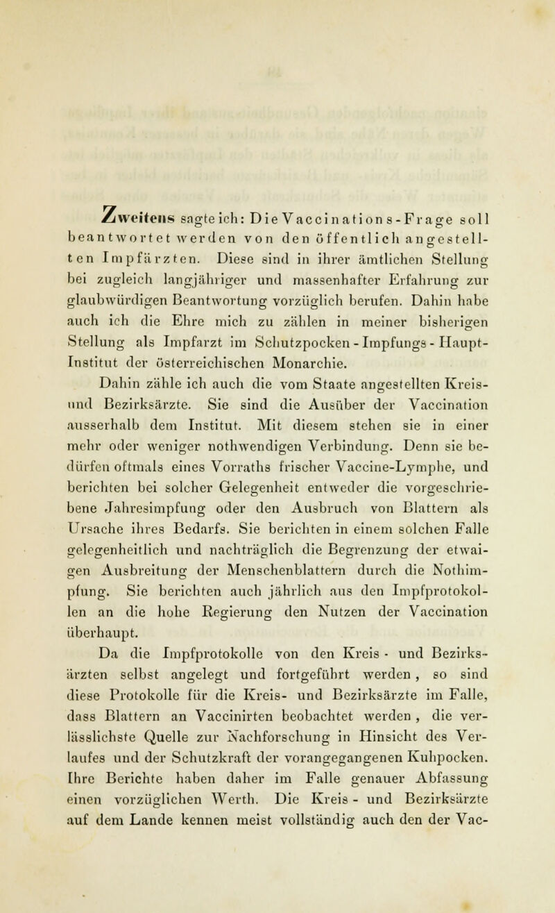 Zweitens sagte ich: Die Vaccinations-Frage soll beantwortet werden von den öffentlich angestell- ten Impfärzten. Diese sind in ihrer ämtlichen Stellung bei zugleich langjähriger und massenhafter Erfahrung zur glaubwürdigen Beantwortung vorzüglich berufen. Dahin habe auch ich die Ehre mich zu zählen in meiner bisherigen Stellung als Impfarzt im Schutzpocken-Impfungs-Haupt- Institut der österreichischen Monarchie. Dahin zähle ich auch die vom Staate angestellten Kreis- und Bezirksärzte. Sie sind die Ausüber der Vaccination ausserhalb dem Institut. Mit diesem stehen sie in einer mehr oder weniger nothwendigen Verbindung. Denn sie be- dürfen oftmals eines Vorraths frischer Vaccine-Lymphe, und berichten bei solcher Gelegenheit entweder die vorgeschrie- bene Jahresimpfung oder den Ausbruch von Blattern als Ursache ihres Bedarfs. Sie berichten in einem solchen Falle gelegenheitlich und nachträglich die Begrenzung der etwai- gen Ausbreitung der Menschenblattern durch die Nothim- pfung. Sie berichten auch jährlich aus den Impfprotokol- len an die hohe Regierung den Nutzen der Vaccination überhaupt. Da die Impfprotokolle von den Kreis - und Bezirks- ärzten selbst angelegt und fortgeführt werden, so sind diese Protokolle für die Kreis- und Bezirksärzte im Falle, dass Blattern an Vaccinirten beobachtet werden , die ver- lässlichste Quelle zur Nachforschung in Hinsicht des Ver- laufes und der Schutzkraft der vorangegangenen Kuhpocken. Ihre Berichte haben daher im Falle genauer Abfassung einen vorzüglichen Werth. Die Kreis - und Bezirksärzte auf dem Lande kennen meist vollständig auch den der Vac-