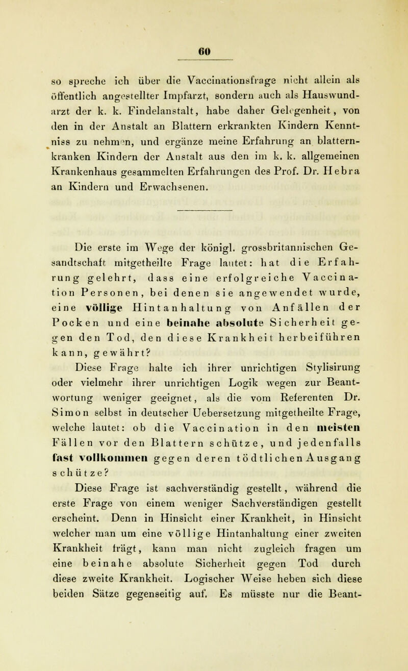 so spreche ich über die Vaccinationsfrage nicht allein als öffentlich angestellter Impfarzt, sondern auch als Hauswund- arzt der k. k. Findelanstalt, habe daher Gelegenheit, von den in der Anstalt an Blattern erkrankten Kindern Kennt- niss zu nehmen, und ergänze meine Erfahrung an blattern- kranken Kindern der Anstalt aus den im k. k. allgemeinen Krankenhaus gesammelten Erfahrungen des Prof. Dr. Hebra an Kindern und Erwachsenen. Die erste im Weare der könied. arossbritannischen Ge- sandtschait mitgetheilte Frage lautet: hat die Erfah- rung gelehrt, dass eine erfolgreiche Vaccina- tion Personen, bei denen sie angewendet wurde, eine völlige Hintanhaltung von Anfällen der Pocken und eine beinahe absolute Sicherheit ge- gen den Tod, den diese Krankheit herbeiführen kann, gewährt? Diese Frage halte ich ihrer unrichtigen Stylisirung oder vielmehr ihrer unrichtigen Logik wegen zur Beant- wortung weniger geeignet, als die vom Referenten Dr. Simon selbst in deutscher Uebersetzung mitgetheilte Frage, welche lautet: ob die Vaccination in den meisten Fällen vor den Blattern schütze, und jedenfalls fast vollkommen gegen deren tö dtli chen Ausgan g schütze? Diese Frage ist sachverständig gestellt, während die erste Frage von einem weniger Sachverständigen gestellt erscheint. Denn in Hinsicht einer Krankheit, in Hinsicht welcher man um eine völlige Hintanhaltung einer zweiten Krankheit fragt, kann man nicht zugleich fragen um eine beinahe absolute Sicherheit searen Tod durch diese zweite Krankheit. Logischer Weise heben sich diese beiden Sätze gegenseitig auf, Es müsste nur die Beant-