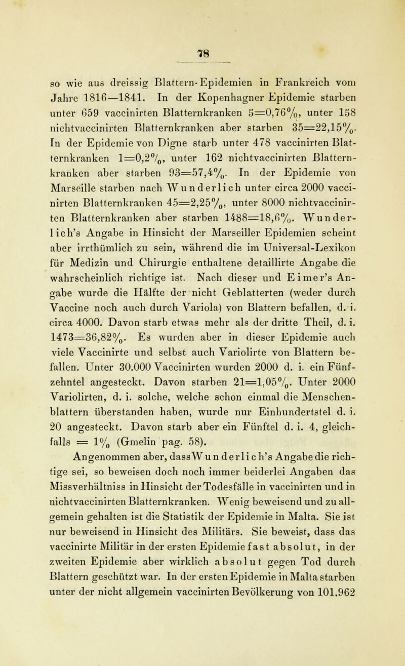 18 so wie aus dreissig Blattern-Epidemien in Frankreich vom Jahre 1816—1841. In der Kopenhagner Epidemie starben unter (359 vaccinirten Blatternkranken 3=0,76%, unter 158 nichtvaccinirten Blatternkranken aber starben 35=22,15%. In der Epidemie von Digne starb unter 478 vaccinirten Blat- ternkranken 1=0,2°/0, unter 162 nichtvaccinirten Blattern- kranken aber starben 93=57,4°/0. In der Epidemie von Marseille starben nach Wunderlich unter circa 2000 vacci- nirten Blatternkranken 45=2,25%, unter 8000 nichtvaccinir- ten Blatternkranken aber starben 1488=18,6%, Wunder- lich's Angabe in Hinsicht der Marseiller Epidemien scheint aber irrthümlich zu sein, während die im Universal-Lexikon für Medizin und Chirurgie enthaltene detaillirte Angabe die wahrscheinlich richtige ist. Nach dieser und Eimer's An- gabe wurde die Hälfte der nicht Geblätterten (weder durch Vaccine noch auch durch Variola) von Blattern befallen, d. i. circa 4000. Davon starb etwas mehr als der dritte Theil, d. i. 1473=36,82%. Es wurden aber in dieser Epidemie auch viele Vaccinirte und selbst auch Variolirte von Blattern be- fallen. Unter 30.000 Vaccinirten wurden 2000 d. i. ein Fünf- zehntel angesteckt. Davon starben 21=1,05%. Unter 2000 Variolirten, d. i. solche, welche schon einmal die Menschen- blattern überstanden haben, wurde nur Einhundertstel d. i. 20 angesteckt. Davon starb aber ein Fünftel d. i. 4, gleich- falls = 1% (Gmelin pag. 58). Angenommen aber, dassWun derlich's Angabe die rich- tige sei, so beweisen doch noch immer beiderlei Angaben das Missverh'altniss in Hinsicht der Todesfälle in vaccinirten und in nichtvaccinirten Blatternkranken. Wenig beweisend und zu all- gemein gehalten ist die Statistik der Epidemie in Malta. Sie ist nur beweisend in Hinsicht des Militärs. Sie beweist, dass das vaccinirte Militär in der ersten Epidemie fast absolut, in der zweiten Epidemie aber wirklich absolut gegen Tod durch Blattern geschützt war. In der ersten Epidemie in Malta starben unter der nicht allgemein vaccinirten Bevölkerung von 101.962