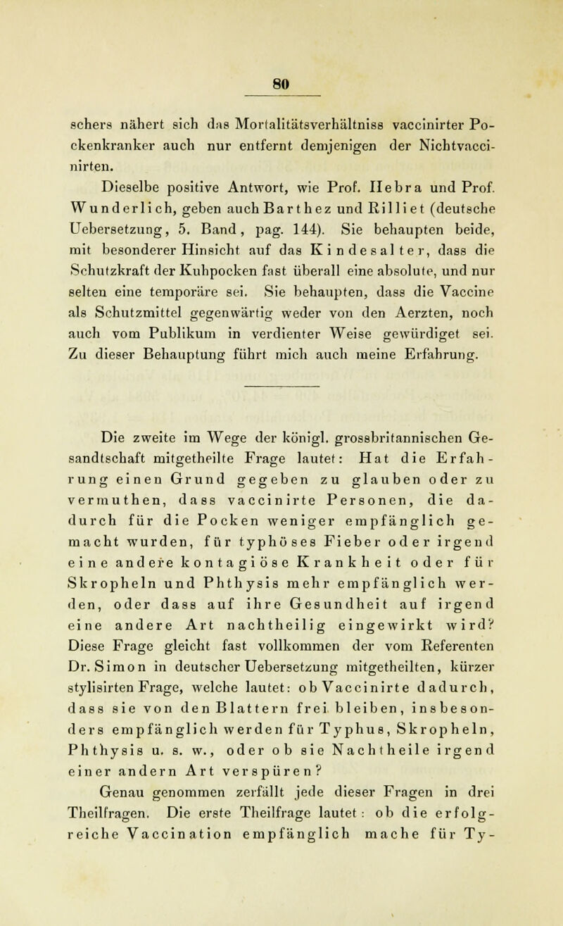 schers nähert sich das Mortalitätsverhältniss vaccinirter Po- ckenkranker auch nur entfernt demjenigen der Nichtvacci- nirten. Dieselbe positive Antwort, wie Prof. Ilebra und Prof. Wunderlich, geben auch Bar thez und Rilliet (deutsche Uebersetzung, 5. Band, pag. 144). Sie behaupten beide, mit besonderer Hinsicht auf das Kinde salter, dass die Schutzkraft der Kuhpocken fast überall eine absolute, und nur selten eine temporäre sei. Sie behaupten, dass die Vaccine als Schutzmittel gegenwärtig weder von den Aerzten, noch auch vom Publikum in verdienter Weise gewürdiget sei. Zu dieser Behauptung führt mich auch meine Erfahrung. Die zweite im Wege der königl. grossbritannischen Ge- sandtschaft mitgetheilte Frage lautet: Hat die Erfah- rung einen Grund gegeben zu glauben oder zu vermuthen, dass vaccinirte Personen, die da- durch für die Pocken weniger empfänglich ge- macht wurden, für typhöses Fieber oder irgend eine andere kontagiöse Krankheit oder für Skropheln und Phthysis mehr empfänglich wer- den, oder dass auf ihre Gesundheit auf irgend eine andere Art nacht heilig eingewirkt wird? Diese Frage gleicht fast vollkommen der vom Referenten Dr. Simon in deutscher Uebersetzung mitgetheilten, kürzer stylisirten Frage, welche lautet: ob Vaccinirte dadurch, dass sie von den Blattern frei bleiben, insbeson- ders empfänglich werden für Typhus, Skropheln, Phthysis u. s. w., oder ob sie Nachtheile irgend einer andern Art verspüren? Genau genommen zerfällt jede dieser Fragen in drei Theilfragen. Die erste Theilfrage lautet: ob die erfolg- reiche Vaccination empfänglich mache für Ty-
