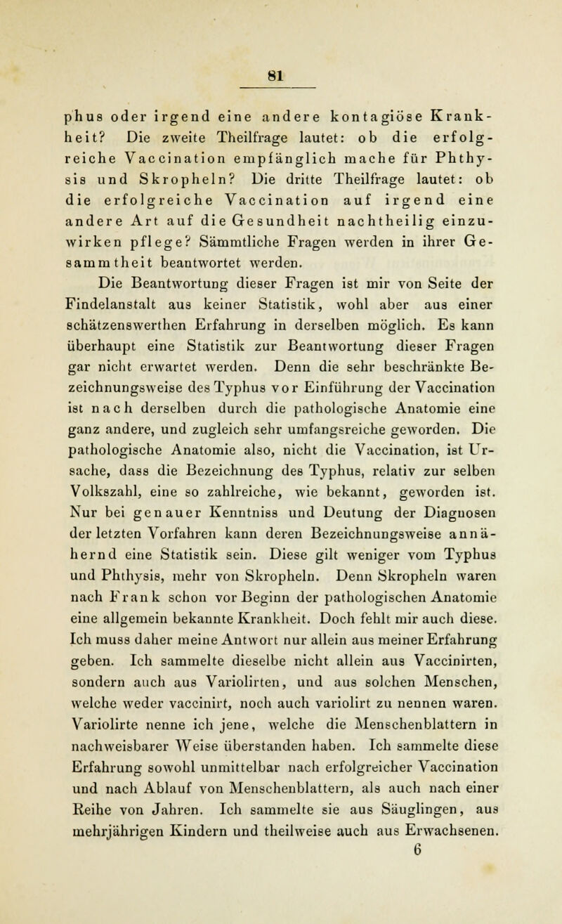 phus oder irgend eine andere kontagiöse Krank- heit? Die zweite Theilfrage lautet: ob die erfolg- reiche Vaccination empfänglich mache für Phthy- sis und Skropheln? Die dritte Theilfrage lautet: ob die erfolgreiche Vaccination auf irgend eine andere Art auf die Gesundheit nachtheilig einzu- wirken pflege? Sämmtliche Fragen werden in ihrer Ge- sammtheit beantwortet werden. Die Beantwortung dieser Fragen ist mir von Seite der Findelanstalt aus keiner Statistik, wohl aber aus einer schätzenswerthen Erfahrung in derselben möglich. Es kann überhaupt eine Statistik zur Beantwortung dieser Fragen gar nicht erwartet werden. Denn die sehr beschränkte Be- zeichnungsweise des Typhus vor Einführung der Vaccination ist nach derselben durch die pathologische Anatomie eine ganz andere, und zugleich sehr umfangsreiche geworden. Die pathologische Anatomie also, nicht die Vaccination, ist Ur- sache, dass die Bezeichnung des Typhus, relativ zur selben Volkszahl, eine so zahlreiche, wie bekannt, geworden ist. Nur bei genauer Kenntniss und Deutung der Diagnosen der letzten Vorfahren kann deren Bezeichnungsweise annä- hernd eine Statistik sein. Diese gilt weniger vom Typhus und Phthysis, mehr von Skropheln. Denn Skropheln waren nach Frank schon vor Beginn der pathologischen Anatomie eine allgemein bekannte Krankheit. Doch fehlt mir auch diese. Ich muss daher meine Antwort nur allein aus meiner Erfahrung geben. Ich sammelte dieselbe nicht allein aus Vaccinirten, sondern auch aus Variolirten, und aus solchen Menschen, welche weder vaccinirt, noch auch variolirt zu nennen waren. Variolirte nenne ich jene, welche die Menschenblattern in nachweisbarer Weise überstanden haben. Ich sammelte diese Erfahrung sowohl unmittelbar nach erfolgreicher Vaccination und nach Ablauf von Menschenblattern, als auch nach einer Reihe von Jahren. Ich sammelte sie aus Säuglingen, aus mehrjährigen Kindern und theilweise auch aus Erwachsenen. 6