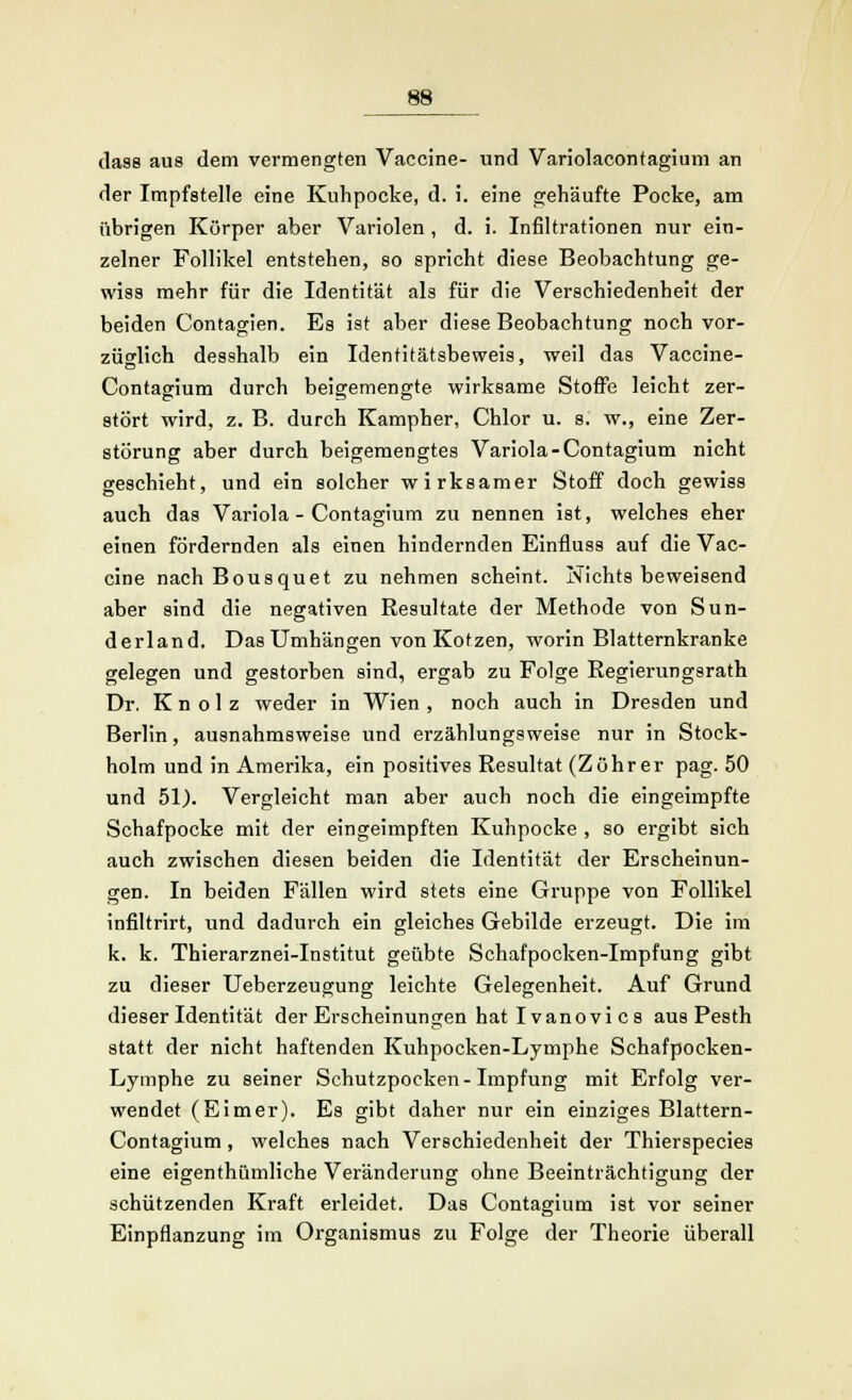 dass aus dem vermengten Vaccine- und Variolacontagium an der Impfstelle eine Kuhpocke, d. i. eine gehäufte Pocke, am übrigen Körper aber Variolen, d. i. Infiltrationen nur ein- zelner Follikel entstehen, so spricht diese Beobachtung ge- wiss mehr für die Identität als für die Verschiedenheit der beiden Contagien. Es ist aber diese Beobachtung noch vor- züglich desshalb ein Identitätsbeweis, weil das Vaccine- Contagium durch beigemengte wirksame Stoffe leicht zer- stört wird, z. B. durch Kampher, Chlor u. s. w., eine Zer- störung aber durch beigemengtes Variola-Contagium nicht geschieht, und ein solcher wirksamer Stoff doch gewiss auch das Variola - Contagium zu nennen ist, welches eher einen fördernden als einen hindernden Einfluss auf die Vac- cine nach Bousquet zu nehmen scheint. Nichts beweisend aber sind die negativen Resultate der Methode von Sun- derland. Das Umhängen von Kotzen, worin Blatternkranke gelegen und gestorben sind, ergab zu Folge Regierungsrath Dr. K n o 1 z weder in Wien , noch auch in Dresden und Berlin, ausnahmsweise und erzählungsweise nur in Stock- holm und in Amerika, ein positives Resultat (Zöhrer pag. 50 und 51). Vergleicht man aber auch noch die eingeimpfte Schafpocke mit der eingeimpften Kuhpocke , so ergibt sich auch zwischen diesen beiden die Identität der Erscheinun- gen. In beiden Fällen wird stets eine Gruppe von Follikel infiltrirt, und dadurch ein gleiches Gebilde erzeugt. Die im k. k. Thierarznei-Institut geübte Schafpocken-Impfung gibt zu dieser Ueberzeugung leichte Gelegenheit. Auf Grund dieser Identität der Erscheinungen hat Ivanovi es aus Pesth statt der nicht haftenden Kuhpocken-Lymphe Schafpocken- Lymphe zu seiner Schutzpocken-Impfung mit Erfolg ver- wendet (Eimer). Es gibt daher nur ein einziges Blattern- Contagium, welches nach Verschiedenheit der Thierspecies eine eigenthümliche Veränderung ohne Beeinträchtigung der schützenden Kraft erleidet. Das Contagium ist vor seiner Einpflanzung im Organismus zu Folge der Theorie überall