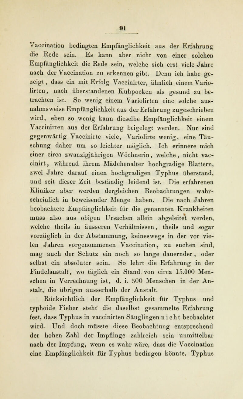 Vaccination bedingten Empfänglichkeit aus der Erfahrung die Eede sein. Es kann aber nicht von einer solchen Empfänglichkeit die Rede sein, welche sich erst viele Jahre nach der Vaccination zu erkennen gibt. Denn ich habe ge- zeigt , dass ein mit Erfolg Vaccinirter, ähnlich einem Vario- lirten, nach überstandenen Kuhpocken als gesund zu be- trachten ist. So wenig einem Variolirten eine solche aus- nahmsweise Empfänglichkeit aus derErfahrung zugeschrieben wird, eben so wenig kann dieselbe Empfänglichkeit einem Vaccinirten aus der Erfahrung beigelegt werden. Nur sind gegenwärtig Vaccinirte viele, Variolirte wenig, eine Täu- schung daher um so leichter möglich. Ich erinnere mich einer circa zwanzigjährigen Wöchnerin, welche, nicht vac- cinirt, während ihrem Mädchenalter hochgradige Blattern, zwei Jahre darauf einen hochgradigen Typhus überstand, und seit dieser Zeit beständig leidend ist. Die erfahrenen Kliniker aber werden dergleichen Beobachtungen wahr- scheinlich in beweisender Menge haben. Die nach Jahren beobachtete Empfänglichkeit für die genannten Krankheiten muss also aus obigen Ursachen allein abgeleitet werden, welche theils in äusseren Verhältnissen, theils und sogar vorzüglich in der Abstammung, keineswegs in der vor vie- len Jahren vorgenommenen Vaccination, zu suchen sind, mag auch der Schutz ein noch so lange dauernder, oder selbst ein absoluter sein. So lehrt die Erfahrung in der Findelanstalt, wo täglich ein Stand von circa 15.000 Men- schen in Verrechnung ist, d. i. 500 Menschen in der An- stalt, die übrigen ausserhalb der Anstalt. Rücksichtlich der Empfänglichkeit für Typhus und typhoide Fieber steht die daselbst gesammelte Erfahrung fest, dass Typhus in vaccinirten Säuglingen nicht beobachtet wird. Und doch müsste diese Beobachtung entsprechend der hohen Zahl der Impflinge zahlreich sein unmittelbar nach der Impfung, wenn es wahr wäre, dass die Vaccination eine Empfänglichkeit für Typhus bedingen könnte. Typhus