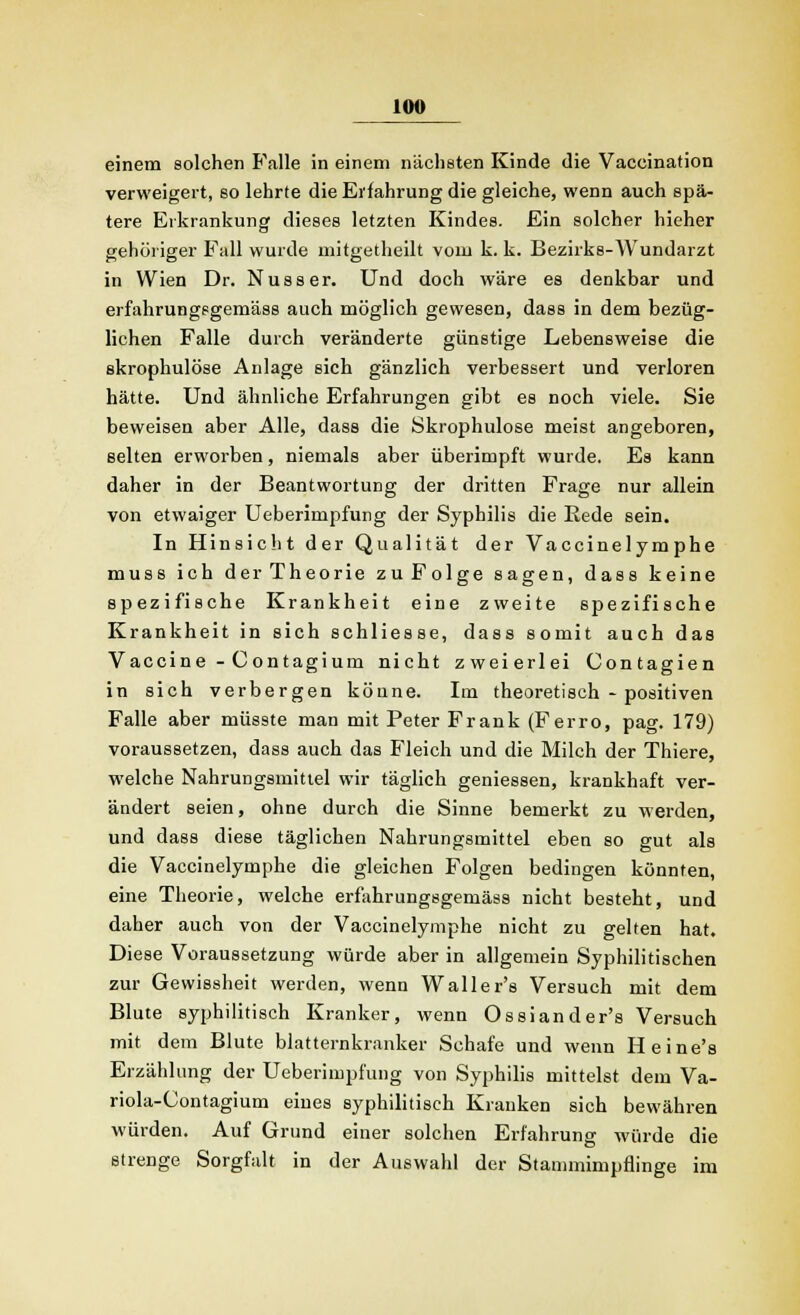 einem solchen Falle in einem nächsten Kinde die Vaccination verweigert, so lehrte die Erfahrung die gleiche, wenn auch spä- tere Erkrankung dieses letzten Kindes. Ein solcher hieher gehöriger Fall wurde mitgetheilt vom k. k. Bezirks-Wundarzt in Wien Dr. Nusser. Und doch wäre es denkbar und erfahrungsgemäss auch möglich gewesen, dass in dem bezüg- lichen Falle durch veränderte günstige Lebensweise die skrophulöse Anlage sich gänzlich verbessert und verloren hätte. Und ähnliche Erfahrungen gibt es noch viele. Sie beweisen aber Alle, dass die Skrophulöse meist angeboren, selten erworben, niemals aber überimpft wurde. Es kann daher in der Beantwortung der dritten Frage nur allein von etwaiger Ueberimpfung der Syphilis die Rede sein. In Hinsicht der Qualität der Vaccinelymphe muss ich der Theorie zu Folge sagen, dass keine spezifische Krankheit eine zweite spezifische Krankheit in sich schliesse, dass somit auch das Vaccine - Contagium nicht zweierlei Contagien in sich verbergen könne. Im theoretisch - positiven Falle aber müsste man mit Peter Frank (Ferro, pag. 179) voraussetzen, dass auch das Fleich und die Milch der Thiere, welche Nahrungsmittel wir täglich geniessen, krankhaft ver- ändert seien, ohne durch die Sinne bemerkt zu werden, und dass diese täglichen Nahrungsmittel eben so gut als die Vaccinelymphe die gleichen Folgen bedingen könnten, eine Theorie, welche erfahrungsgemäss nicht besteht, und daher auch von der Vaccinelymphe nicht zu gelten hat. Diese Voraussetzung würde aber in allgemein Syphilitischen zur Gewissheit werden, wenn Waller's Versuch mit dem Blute syphilitisch Kranker, wenn Ossiander's Versuch mit dem Blute blatternkranker Schafe und wenn H eine's Erzählung der Ueberimpfung von Syphilis mittelst dem Va- riola-Contagium eines syphilitisch Kranken sich bewähren würden. Auf Grund einer solchen Erfahrung würde die strenge Sorgfalt in der Auswahl der Stammimpflinge im