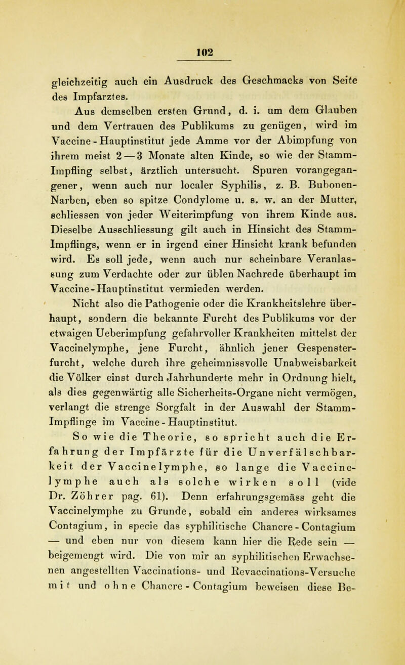 gleichzeitig auch ein Ausdruck des Geschmacks von Seite de6 Impfarztes. Aus demselben ersten Grund, d. i. um dem Glauben und dem Vertrauen des Publikums zu genügen, wird im Vaccine - Hauptinstitut jede Amme vor der Abimpfung von ihrem meist 2 — 3 Monate alten Kinde, so wie der Stamm- Impfling selbst, ärztlich untersucht. Spuren vorangegan- gener, wenn auch nur localer Syphilis, z. B. Bubonen- Narben, eben so spitze Condylome u. s. w. an der Mutter, echliessen von jeder Weiterimpfung von ihrem Kinde aus. Dieselbe Ausschliessung gilt auch in Hinsicht des Stamm- Impflings, wenn er in irgend einer Hinsicht krank befunden wird. Es soll jede, wenn auch nur scheinbare Veranlas- sung zum Verdachte oder zur üblen Nachrede überhaupt im Vaccine-Hauptinstitut vermieden werden. Nicht also die Pathogenie oder die Krankheitslehre über- haupt, sondern die bekannte Furcht des Publikums vor der etwaigen Ueberimpfung gefahrvoller Krankheiten mittelst der Vaccinelymphe, jene Furcht, ähnlich jener Gespenster- furcht, welche durch ihre geheimnissvolle Unabweisbarkeit die Völker einst durch Jahrhunderte mehr in Ordnung hielt, als dies gegenwärtig alle Sicherheits-Organe nicht vermögen, verlangt die strenge Sorgfalt in der Auswahl der Stamm- Impflinge im Vaccine-Hauptinstitut. So wie die Theorie, so spricht auch die Er- fahrung der Impfärzte für die Un verf äl schbar- keit der Vaccinelymphe, so lange die Vaccine- lymphe auch als solche wirken soll (vide Dr. Zöhrer pag. 61). Denn erfahrungsgemäss geht die Vaccinelymphe zu Grunde, sobald ein anderes wirksames Contagium, in specie das syphilitische Chancre - Contagium — und eben nur von diesem kann hier die Rede sein — beigemengt wird. Die von mir an syphilitischen Erwachse- nen angestellten Vaccinations- und Revaccinations-Versuche mit und o h n e Chancre - Contagium beweisen diese Be-