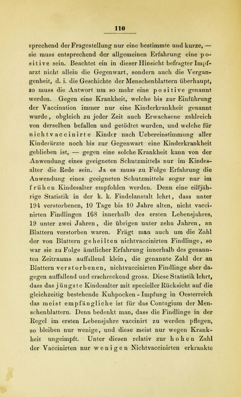 sprechend der Fragestellung nur eine bestimmte und kurze, —- sie muss entsprechend der allgemeinen Erfahrung eine po- sitive sein. Beachtet ein in dieser Hinsicht befragter Impf- arzt nicht allein die Gegenwart, sondern auch die Vergan- genheit, d. i. die Geschichte der Menschenblattern überhaupt, so muss die Antwort um so mehr eine positive genannt werden. Gegen eine Krankheit, welche bis zur Einführung der Vaccination immer nur eine Kinderkrankheit genannt wurde, obgleich zu jeder Zeit auch Erwachsene zahlreich von derselben befallen und getödtet wurden, und welche für nichtvaccinirte Kinder nach Uebereinstimmung aller Kinderärzte noch bis zur Gegenwart eine Kinderkrankheit geblieben ist, — gegen eine solche Krankheit kann von der Anwendung eines geeigneten Schutzmittels nur im Kindes- alter die Rede sein. Ja es muss zu Folge Erfahrung die Anwendung eines geeigneten Schutzmittels sogar nur im frühen Kindesalter empfohlen werden. Denn eine eilfjäh- rige Statistik in der k. k. Findelanstalt lehrt, dass unter 194 verstorbenen, 10 Tage bis 10 Jahre alten, nicht vacci- nirten Findlingen 168 innerhalb des ersten Lebensjahres, 19 unter zwei Jahren, die übrigen unter zehn Jahren, an Blattern verstorben waren. Fragt man auch um die Zahl der von Blattern geheilten nichtvaccinirten Findlinge, so war sie zu Folge ämtlicher Erfahrung innerhalb des genann- ten Zeitraums auffallend klein, die genannte Zahl der an Blattern verstorbenen, nichtvaccinirten Findlinge aber da- gegen auffallend und erschreckend gross. Diese Statistik lehrt, dass das jüngste Kindesalter mit specieller Rücksicht auf die gleichzeitig bestehende Kuhpocken - Impfung in Oesterreich das meist empfängliche ist für das Contagium der Men- schenblattern. Denn bedenkt man, dass die Findlinge in der Regel im ersten Lebensjahre vaccinirt zu werden pflegen, so bleiben nur wenige, und diese meist nur wegen Krank- heit ungeimpft. Unter diesen relativ zur hohen Zahl der Vaccinirten nur wenigen Nichtvaccinirten erkrankte