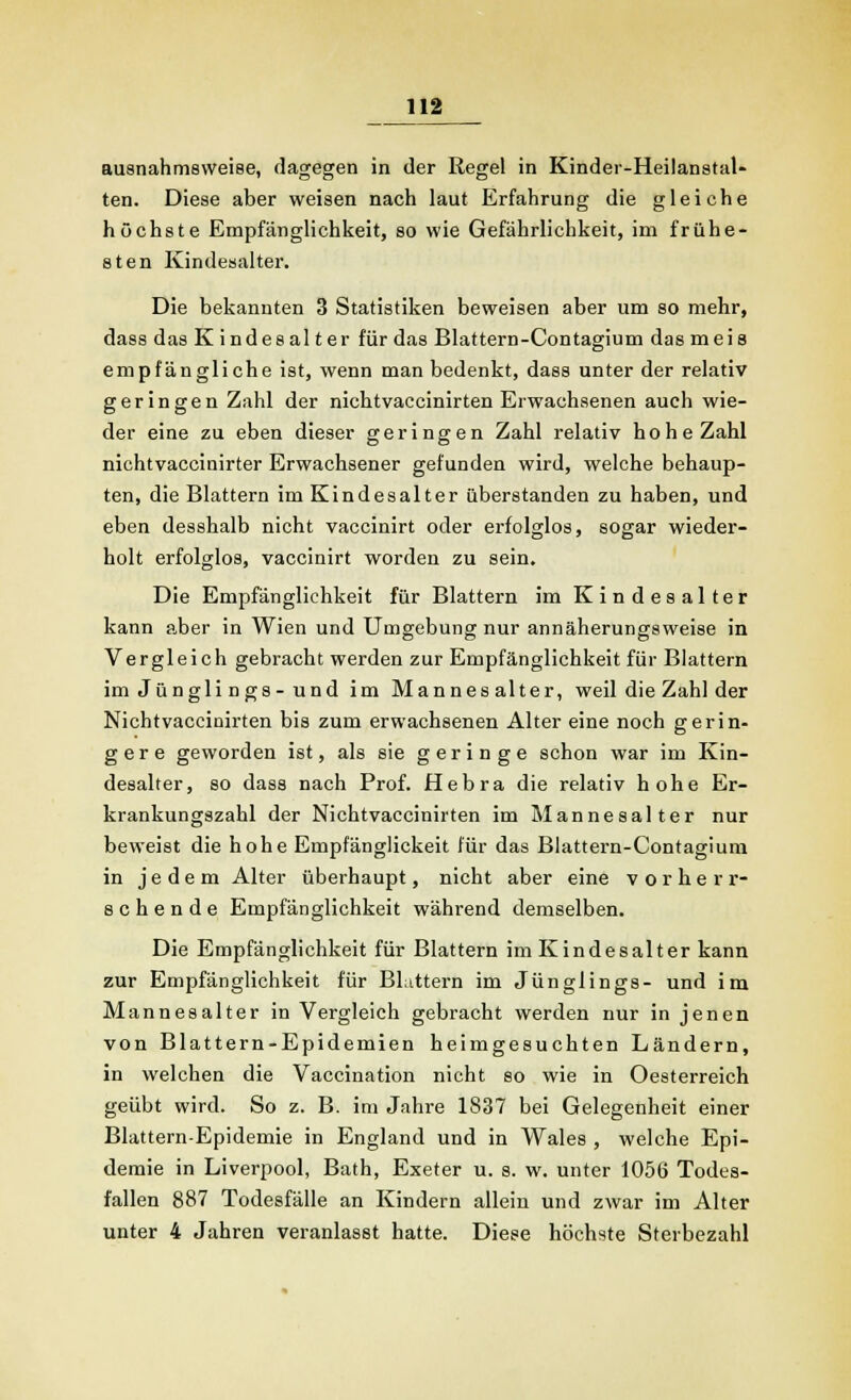 ausnahmsweise, dagegen in der Regel in Kinder-Heilanstal- ten. Diese aber weisen nach laut Erfahrung die gleiche höchste Empfänglichkeit, so wie Gefährlichkeit, im frühe- sten Kindesalter. Die bekannten 3 Statistiken beweisen aber um so mehr, dass das Kindesalter für das Blattern-Contagium das meis empfängliche ist, wenn man bedenkt, dass unter der relativ geringen Zahl der nichtvaccinirten Erwachsenen auch wie- der eine zu eben dieser geringen Zahl relativ hohe Zahl nichtvaccinirter Erwachsener gefunden wird, welche behaup- ten, die Blattern im Kindesalter überstanden zu haben, und eben desshalb nicht vaccinirt oder erfolglos, sogar wieder- holt erfolglos, vaccinirt worden zu sein. Die Empfänglichkeit für Blattern im Kindesalter kann aber in Wien und Umgebung nur annäherungsweise in Vergleich gebracht werden zur Empfänglichkeit für Blattern imJünglings-und im Mannes alter, weil die Zahl der Nichtvaccinirten bis zum erwachsenen Alter eine noch gerin- gere geworden ist, als sie geringe schon war im Kin- desalter, so dass nach Prof. Hebra die relativ hohe Er- krankungszahl der Nichtvaccinirten im Mannesalter nur beweist die hohe Empfänglickeit für das Blattern-Contagium in jedem Alter überhaupt, nicht aber eine vorherr- schende Empfänglichkeit während demselben. Die Empfänglichkeit für Blattern im Kindesalter kann zur Empfänglichkeit für Blattern im Jünglings- und im Mannesalter in Vergleich gebracht werden nur in jenen von Blattern-Epidemien heimgesuchten Ländern, in welchen die Vaccination nicht so wie in Oesterreich geübt wird. So z. B. im Jahre 1S37 bei Gelegenheit einer Blattern-Epidemie in England und in Wales , welche Epi- demie in Liverpool, Bath, Exeter u. s. w. unter 1056 Todes- fallen 887 Todesfälle an Kindern allein und zwar im Alter unter 4 Jahren veranlasst hatte. Diese höchste Sterbezahl