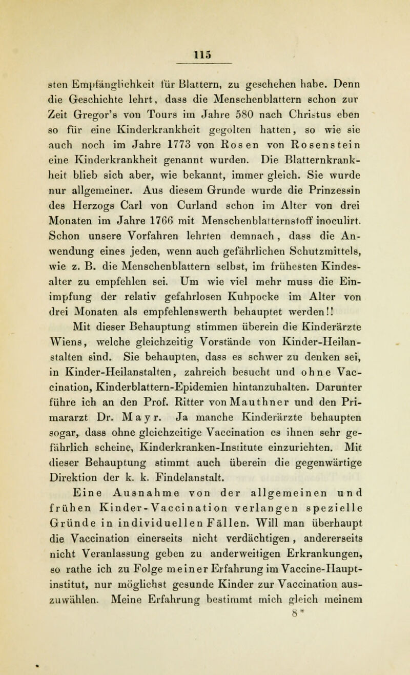 sten Empfänglichkeit für Blattern, zu geschehen hahe. Denn die Geschichte lehrt, dass die Menschenblattern schon zur Zeit Gregor's von Tours im Jahre 580 nach Christus eben so für eine Kinderkrankheit gegolten hatten, so wie sie auch noch im Jahre 1773 von Rosen von Rosenstein eine Kinderkrankheit genannt wurden. Die Blatternkrank- heit blieb sich aber, wie bekannt, immer gleich. Sie wurde nur allgemeiner. Aus diesem Grunde wurde die Prinzessin des Herzogs Carl von Curland schon im Alter von drei Monaten im Jahre 1766 mit Menschenblatternstoff inoculirt. Schon unsere Vorfahren lehrten demnach, dass die An- wendung eines jeden, wenn auch gefährlichen Schutzmittels, wie z. B. die Menschenblattern selbst, im frühesten Kindes- alter zu empfehlen sei. Um wie viel mehr musa die Ein- impfung der relativ gefahrlosen Kuhpocke im Alter von drei Monaten als empfehlenswerth behauptet werden!! Mit dieser Behauptung stimmen überein die Kinderärzte Wiens, welche gleichzeitig Vorstände von Kinder-Heilan- stalten sind. Sie behaupten, dass es schwer zu denken sei, in Kinder-Heilanstalten, zahreich besucht und ohne Vac- cination, Kinderblattern-Epidemien hintanzuhalten. Darunter führe ich an den Prof. Ritter vonMauthner und den Pri- mararzt Dr. M a y r. Ja manche Kinderärzte behaupten sogar, dass ohne gleichzeitige Vaccination es ihnen sehr ge- fährlich scheine, Kinderkranken-Institute einzurichten. Mit dieser Behauptung stimmt auch überein die gegenwärtige Direktion der k. k. Findelanstalt. Eine Ausnahme von der allgemeinen und frühen Kinder-Vaccin ati on verlangen spezielle Gründe in individuellen Fällen. Will man überhaupt die Vaccination einerseits nicht verdächtigen, andererseits nicht Veranlassung geben zu anderweitigen Erkrankungen, so rathe ich zu Folge meiner Erfahrung im Vaccine-Haupt- institut, nur möglichst gesunde Kinder zur Vaccination aus- zuwählen. Meine Erfahrung bestimmt mich gleich meinem 8