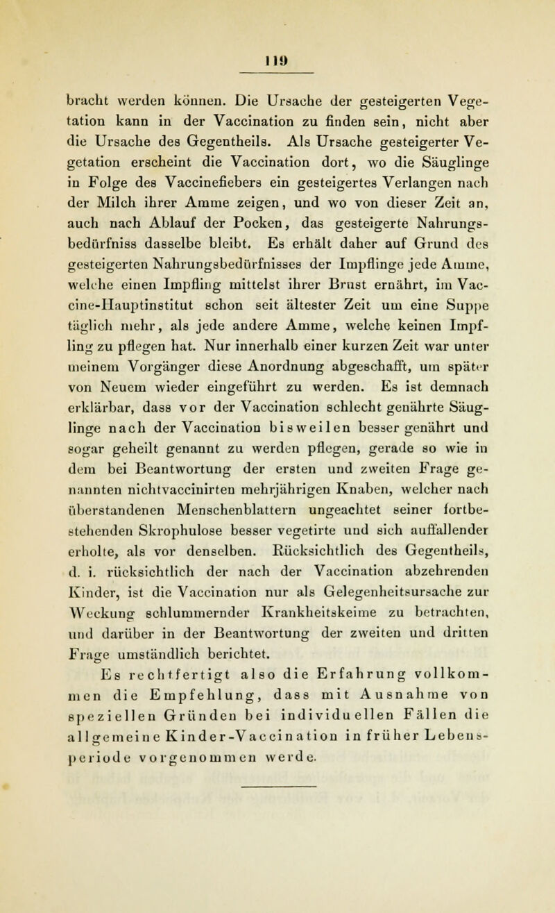 II!) bracht werden können. Die Ursache der gesteigerten Vege- tation kann in der Vaccination zu finden sein, nicht aber die Ursache des Gegentheils. Als Ursache gesteigerter Ve- getation erscheint die Vaccination dort, wo die Säuglinge in Folge des Vaccinefiebers ein gesteigertes Verlangen nach der Milch ihrer Amme zeigen, und wo von dieser Zeit an, auch nach Ablauf der Pocken, das gesteigerte Nahrungs- bedürfniss dasselbe bleibt. Es erhält daher auf Grund des gesteigerten Nahrungsbedürfnisses der Impflinge jede Amme, welche einen Impfling mittelst ihrer Brust ernährt, im Vac- cine-IIauptinstitut schon seit ältester Zeit um eine Sappe täglich mehr, als jede andere Amme, welche keinen Impf- ling zu pflegen hat. Nur innerhalb einer kurzen Zeit war unter meinem Vorgänger diese Anordnung abgeschafft, um später von Neuem wieder eingeführt zu werden. Es ist demnach erklärbar, dass vor der Vaccination schlecht genährte Säug- linge nach der Vaccination bisweilen besser genährt und sogar geheilt genannt zu werden pflegen, gerade so wie in dem bei Beantwortung der ersten und zweiten Frage ge- nannten nichtvacciuirten mehrjährigen Knaben, welcher nach überstandenen Menschenblattern ungeachtet seiner fortbe- stehenden Skrophulose besser vegetirte und sich auffallender erholte, als vor denselben. Bücksichtlich des Gegentheils, d. i. rücksichtlich der nach der Vaccination abzehrenden Kinder, ist die Vaccination nur als Gelegenheitsursache zur Weckung schlummernder Krankheitskeime zu betrachten, und darüber in der Beantwortung der zweiten und dritten Frage umständlich berichtet. Es rechtfertigt also die Erfahrung vollkom- men die Empfehlung, dass mit Ausnahme von speziellen Gründen bei individuellen Fällen die allgemeine Kinder-Vaccination in früher Leben»- Periode vorgenommen werde.