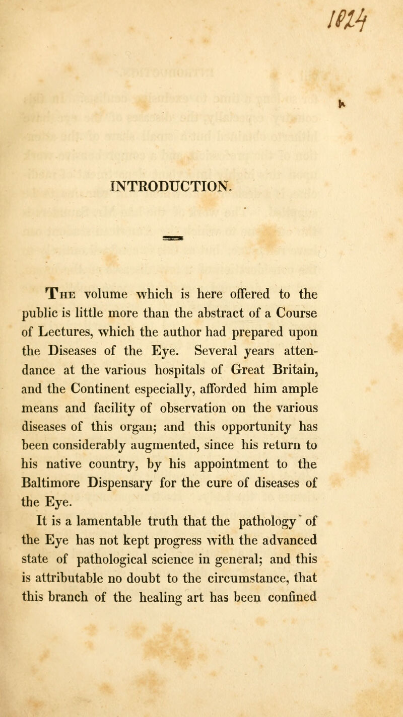 im INTRODUCTION. The volume which is here offered to the public is little more than the abstract of a Course of Lectures, which the author had prepared upon the Diseases of the Eye. Several years atten- dance at the various hospitals of Great Britain, and the Continent especially, afforded him ample means and facility of observation on the various diseases of this organ; and this opportunity has been considerably augmented, since his return to his native country, by his appointment to the Baltimore Dispensary for the cure of diseases of the Eye. It is a lamentable truth that the pathology' of the Eye has not kept progress with the advanced state of pathological science in general; and this is attributable no doubt to the circumstance, that this branch of the healing art has been confined